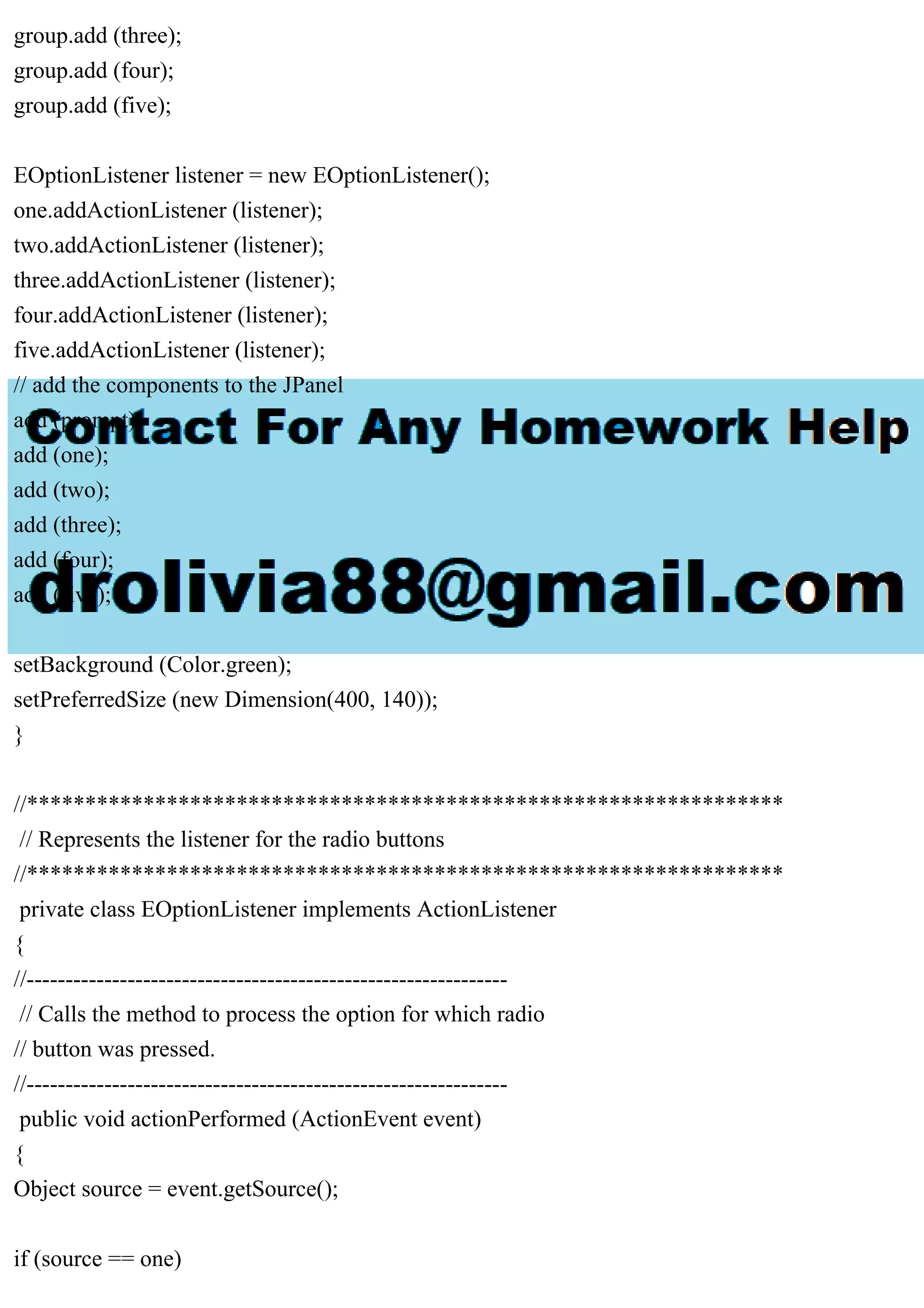 group.add (three);
group.add (four);
group.add (five);
EOptionListener listener = new EOptionListener();
one.addActionListener (listener);
two.addActionListener (listener);
three.addActionListener (listener);
four.addActionListener (listener);
five.addActionListener (listener);
// add the components to the JPanel
add (prompt);
add (one);
add (two);
add (three);
add (four);
add (five);
setBackground (Color.green);
setPreferredSize (new Dimension(400, 140));
}
//*****************************************************************
// Represents the listener for the radio buttons
//*****************************************************************
private class EOptionListener implements ActionListener
{
//--------------------------------------------------------------
// Calls the method to process the option for which radio
// button was pressed.
//--------------------------------------------------------------
public void actionPerformed (ActionEvent event)
{
Object source = event.getSource();
if (source == one)
 