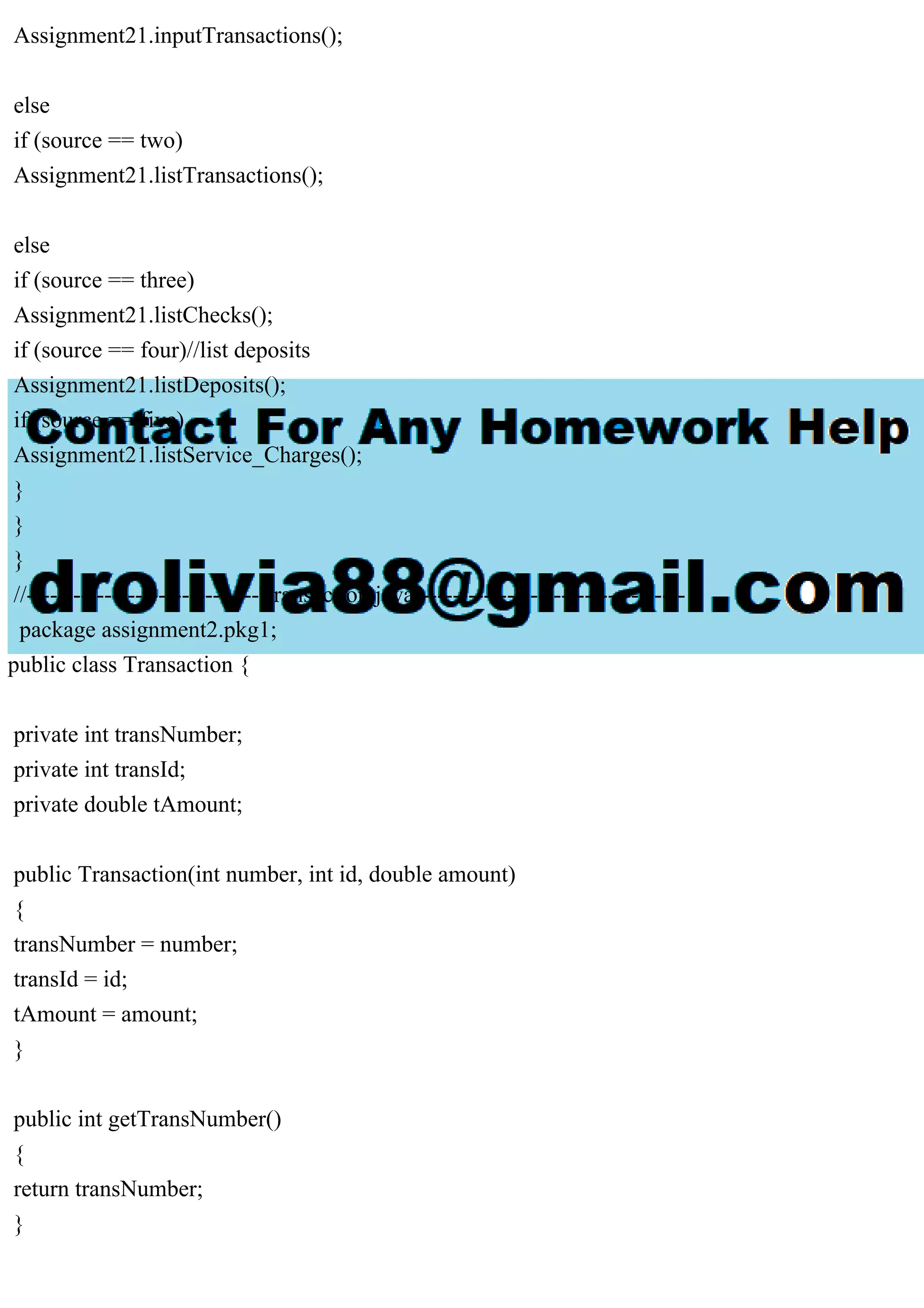 Assignment21.inputTransactions();
else
if (source == two)
Assignment21.listTransactions();
else
if (source == three)
Assignment21.listChecks();
if (source == four)//list deposits
Assignment21.listDeposits();
if (source == five)
Assignment21.listService_Charges();
}
}
}
//------------------------------Transaction.java-----------------------------------
package assignment2.pkg1;
public class Transaction {
private int transNumber;
private int transId;
private double tAmount;
public Transaction(int number, int id, double amount)
{
transNumber = number;
transId = id;
tAmount = amount;
}
public int getTransNumber()
{
return transNumber;
}
 