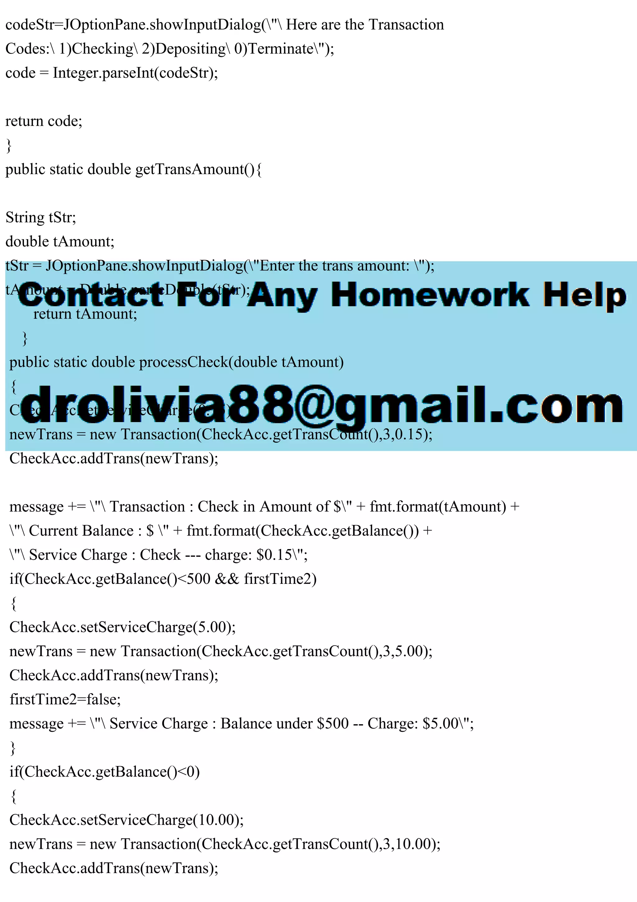codeStr=JOptionPane.showInputDialog(" Here are the Transaction
Codes: 1)Checking 2)Depositing 0)Terminate");
code = Integer.parseInt(codeStr);
return code;
}
public static double getTransAmount(){
String tStr;
double tAmount;
tStr = JOptionPane.showInputDialog("Enter the trans amount: ");
tAmount = Double.parseDouble(tStr);
return tAmount;
}
public static double processCheck(double tAmount)
{
CheckAcc.setServiceCharge(0.15);
newTrans = new Transaction(CheckAcc.getTransCount(),3,0.15);
CheckAcc.addTrans(newTrans);
message += " Transaction : Check in Amount of $" + fmt.format(tAmount) +
" Current Balance : $ " + fmt.format(CheckAcc.getBalance()) +
" Service Charge : Check --- charge: $0.15";
if(CheckAcc.getBalance()<500 && firstTime2)
{
CheckAcc.setServiceCharge(5.00);
newTrans = new Transaction(CheckAcc.getTransCount(),3,5.00);
CheckAcc.addTrans(newTrans);
firstTime2=false;
message += " Service Charge : Balance under $500 -- Charge: $5.00";
}
if(CheckAcc.getBalance()<0)
{
CheckAcc.setServiceCharge(10.00);
newTrans = new Transaction(CheckAcc.getTransCount(),3,10.00);
CheckAcc.addTrans(newTrans);
 