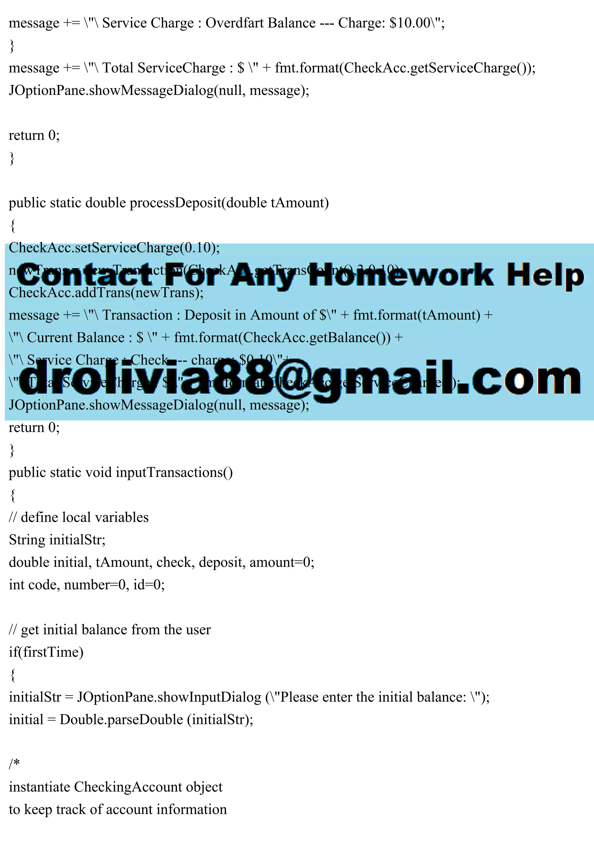 message += " Service Charge : Overdfart Balance --- Charge: $10.00";
}
message += " Total ServiceCharge : $ " + fmt.format(CheckAcc.getServiceCharge());
JOptionPane.showMessageDialog(null, message);
return 0;
}
public static double processDeposit(double tAmount)
{
CheckAcc.setServiceCharge(0.10);
newTrans = new Transaction(CheckAcc.getTransCount(),3,0.10);
CheckAcc.addTrans(newTrans);
message += " Transaction : Deposit in Amount of $" + fmt.format(tAmount) +
" Current Balance : $ " + fmt.format(CheckAcc.getBalance()) +
" Service Charge : Check --- charge: $0.10"+
" Total ServiceCharge : $ " + fmt.format(CheckAcc.getServiceCharge());
JOptionPane.showMessageDialog(null, message);
return 0;
}
public static void inputTransactions()
{
// define local variables
String initialStr;
double initial, tAmount, check, deposit, amount=0;
int code, number=0, id=0;
// get initial balance from the user
if(firstTime)
{
initialStr = JOptionPane.showInputDialog ("Please enter the initial balance: ");
initial = Double.parseDouble (initialStr);
/*
instantiate CheckingAccount object
to keep track of account information
 