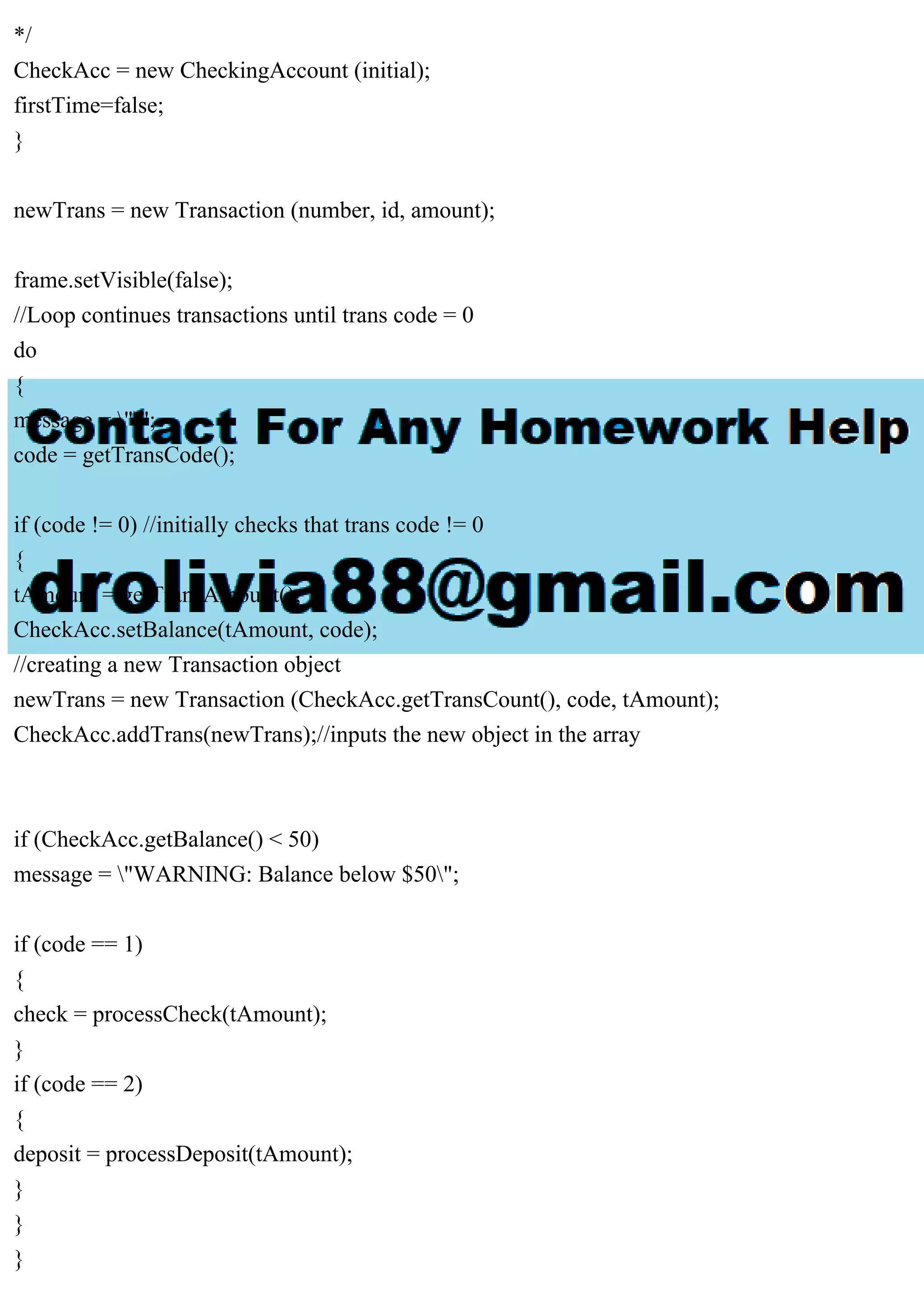 */
CheckAcc = new CheckingAccount (initial);
firstTime=false;
}
newTrans = new Transaction (number, id, amount);
frame.setVisible(false);
//Loop continues transactions until trans code = 0
do
{
message = "";
code = getTransCode();
if (code != 0) //initially checks that trans code != 0
{
tAmount = getTransAmount();
CheckAcc.setBalance(tAmount, code);
//creating a new Transaction object
newTrans = new Transaction (CheckAcc.getTransCount(), code, tAmount);
CheckAcc.addTrans(newTrans);//inputs the new object in the array
if (CheckAcc.getBalance() < 50)
message = "WARNING: Balance below $50";
if (code == 1)
{
check = processCheck(tAmount);
}
if (code == 2)
{
deposit = processDeposit(tAmount);
}
}
}
 