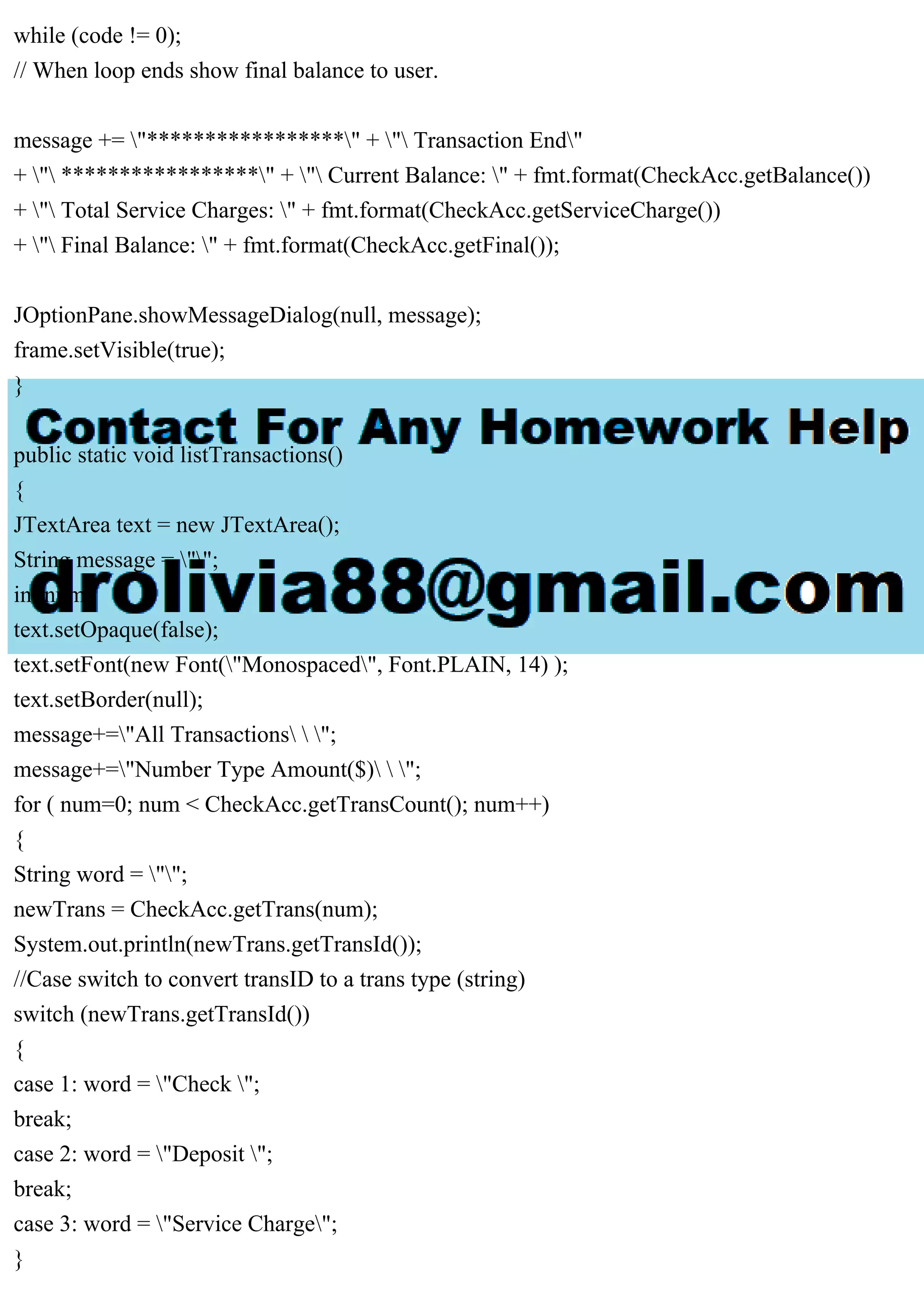 while (code != 0);
// When loop ends show final balance to user.
message += "*****************" + " Transaction End"
+ " *****************" + " Current Balance: " + fmt.format(CheckAcc.getBalance())
+ " Total Service Charges: " + fmt.format(CheckAcc.getServiceCharge())
+ " Final Balance: " + fmt.format(CheckAcc.getFinal());
JOptionPane.showMessageDialog(null, message);
frame.setVisible(true);
}
public static void listTransactions()
{
JTextArea text = new JTextArea();
String message = "";
int num;
text.setOpaque(false);
text.setFont(new Font("Monospaced", Font.PLAIN, 14) );
text.setBorder(null);
message+="All Transactions  ";
message+="Number Type Amount($)  ";
for ( num=0; num < CheckAcc.getTransCount(); num++)
{
String word = "";
newTrans = CheckAcc.getTrans(num);
System.out.println(newTrans.getTransId());
//Case switch to convert transID to a trans type (string)
switch (newTrans.getTransId())
{
case 1: word = "Check ";
break;
case 2: word = "Deposit ";
break;
case 3: word = "Service Charge";
}
 