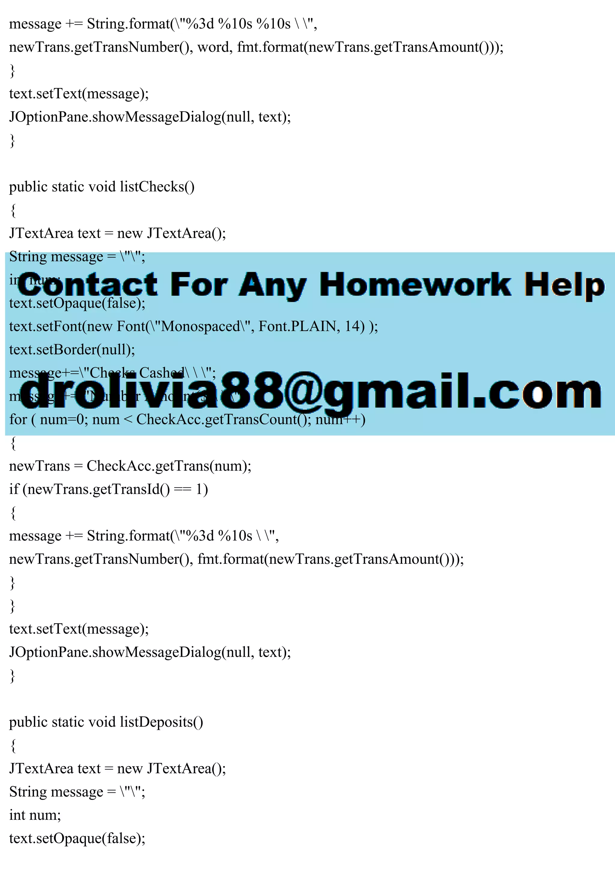 message += String.format("%3d %10s %10s  ",
newTrans.getTransNumber(), word, fmt.format(newTrans.getTransAmount()));
}
text.setText(message);
JOptionPane.showMessageDialog(null, text);
}
public static void listChecks()
{
JTextArea text = new JTextArea();
String message = "";
int num;
text.setOpaque(false);
text.setFont(new Font("Monospaced", Font.PLAIN, 14) );
text.setBorder(null);
message+="Checks Cashed  ";
message+="Number Amount($)  ";
for ( num=0; num < CheckAcc.getTransCount(); num++)
{
newTrans = CheckAcc.getTrans(num);
if (newTrans.getTransId() == 1)
{
message += String.format("%3d %10s  ",
newTrans.getTransNumber(), fmt.format(newTrans.getTransAmount()));
}
}
text.setText(message);
JOptionPane.showMessageDialog(null, text);
}
public static void listDeposits()
{
JTextArea text = new JTextArea();
String message = "";
int num;
text.setOpaque(false);
 