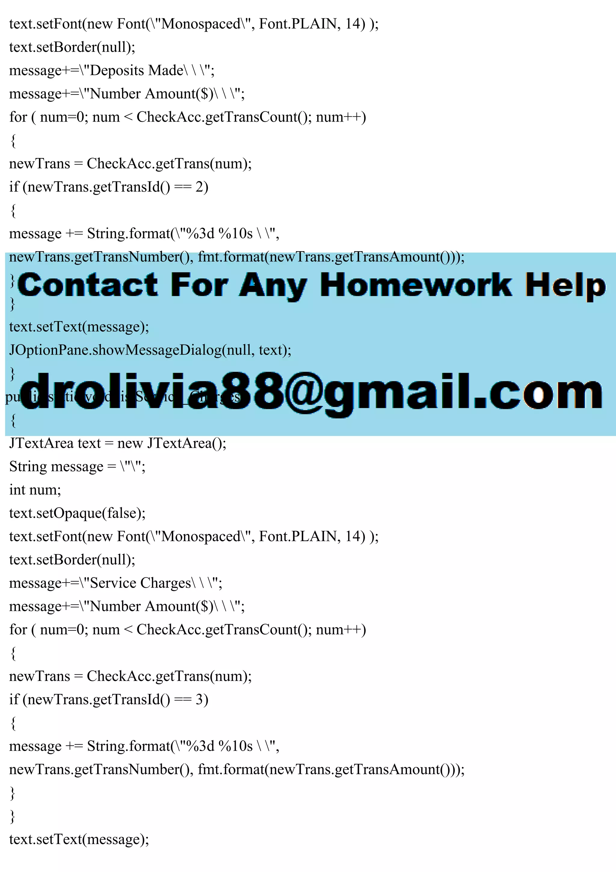 text.setFont(new Font("Monospaced", Font.PLAIN, 14) );
text.setBorder(null);
message+="Deposits Made  ";
message+="Number Amount($)  ";
for ( num=0; num < CheckAcc.getTransCount(); num++)
{
newTrans = CheckAcc.getTrans(num);
if (newTrans.getTransId() == 2)
{
message += String.format("%3d %10s  ",
newTrans.getTransNumber(), fmt.format(newTrans.getTransAmount()));
}
}
text.setText(message);
JOptionPane.showMessageDialog(null, text);
}
public static void listService_Charges()
{
JTextArea text = new JTextArea();
String message = "";
int num;
text.setOpaque(false);
text.setFont(new Font("Monospaced", Font.PLAIN, 14) );
text.setBorder(null);
message+="Service Charges  ";
message+="Number Amount($)  ";
for ( num=0; num < CheckAcc.getTransCount(); num++)
{
newTrans = CheckAcc.getTrans(num);
if (newTrans.getTransId() == 3)
{
message += String.format("%3d %10s  ",
newTrans.getTransNumber(), fmt.format(newTrans.getTransAmount()));
}
}
text.setText(message);
 