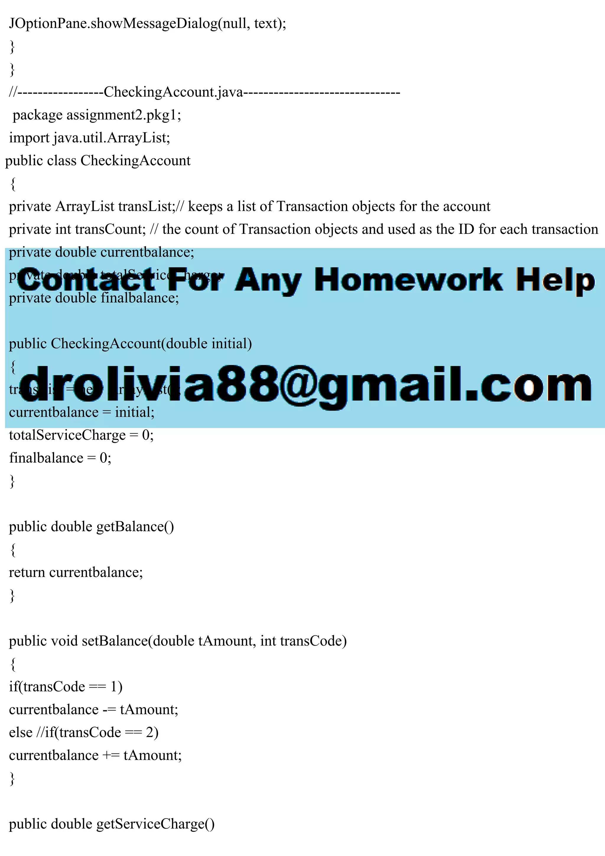 JOptionPane.showMessageDialog(null, text);
}
}
//-----------------CheckingAccount.java-------------------------------
package assignment2.pkg1;
import java.util.ArrayList;
public class CheckingAccount
{
private ArrayList transList;// keeps a list of Transaction objects for the account
private int transCount; // the count of Transaction objects and used as the ID for each transaction
private double currentbalance;
private double totalServiceCharge;
private double finalbalance;
public CheckingAccount(double initial)
{
transList = new ArrayList();
currentbalance = initial;
totalServiceCharge = 0;
finalbalance = 0;
}
public double getBalance()
{
return currentbalance;
}
public void setBalance(double tAmount, int transCode)
{
if(transCode == 1)
currentbalance -= tAmount;
else //if(transCode == 2)
currentbalance += tAmount;
}
public double getServiceCharge()
 