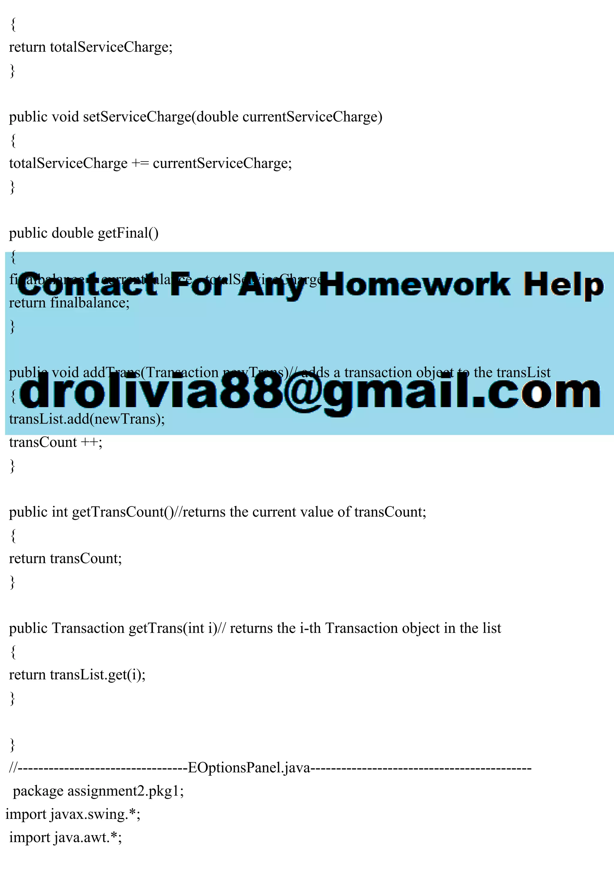 {
return totalServiceCharge;
}
public void setServiceCharge(double currentServiceCharge)
{
totalServiceCharge += currentServiceCharge;
}
public double getFinal()
{
finalbalance = currentbalance - totalServiceCharge;
return finalbalance;
}
public void addTrans(Transaction newTrans)// adds a transaction object to the transList
{
transList.add(newTrans);
transCount ++;
}
public int getTransCount()//returns the current value of transCount;
{
return transCount;
}
public Transaction getTrans(int i)// returns the i-th Transaction object in the list
{
return transList.get(i);
}
}
//---------------------------------EOptionsPanel.java-------------------------------------------
package assignment2.pkg1;
import javax.swing.*;
import java.awt.*;
 