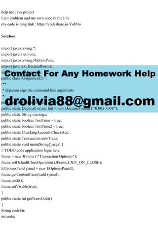 help me Java project
I put problem and my own code in the link
my code is long link : https://codeshare.io/YohNo
Solution
import javax.swing.*;
import java.awt.Font;
import javax.swing.JOptionPane;
import java.text.DecimalFormat;
import java.util.Scanner;
public class Assignment21 {
/**
* @param args the command line arguments
*/
public static JFrame frame;
public static DecimalFormat fmt = new DecimalFormat ("0.00;(0.00)");
public static String message;
public static boolean firstTime = true;
public static boolean firstTime2 = true;
public static CheckingAccount CheckAcc;
public static Transaction newTrans;
public static void main(String[] args) {
// TODO code application logic here
frame = new JFrame ("Transaction Options");
frame.setDefaultCloseOperation (JFrame.EXIT_ON_CLOSE);
EOptionsPanel panel = new EOptionsPanel();
frame.getContentPane().add (panel);
frame.pack();
frame.setVisible(true);
}
public static int getTransCode()
{
String codeStr;
int code;
 