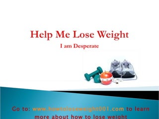 I am Desperate Go to:  www.howtoloseweight001.com   to learn more about how to lose weight 