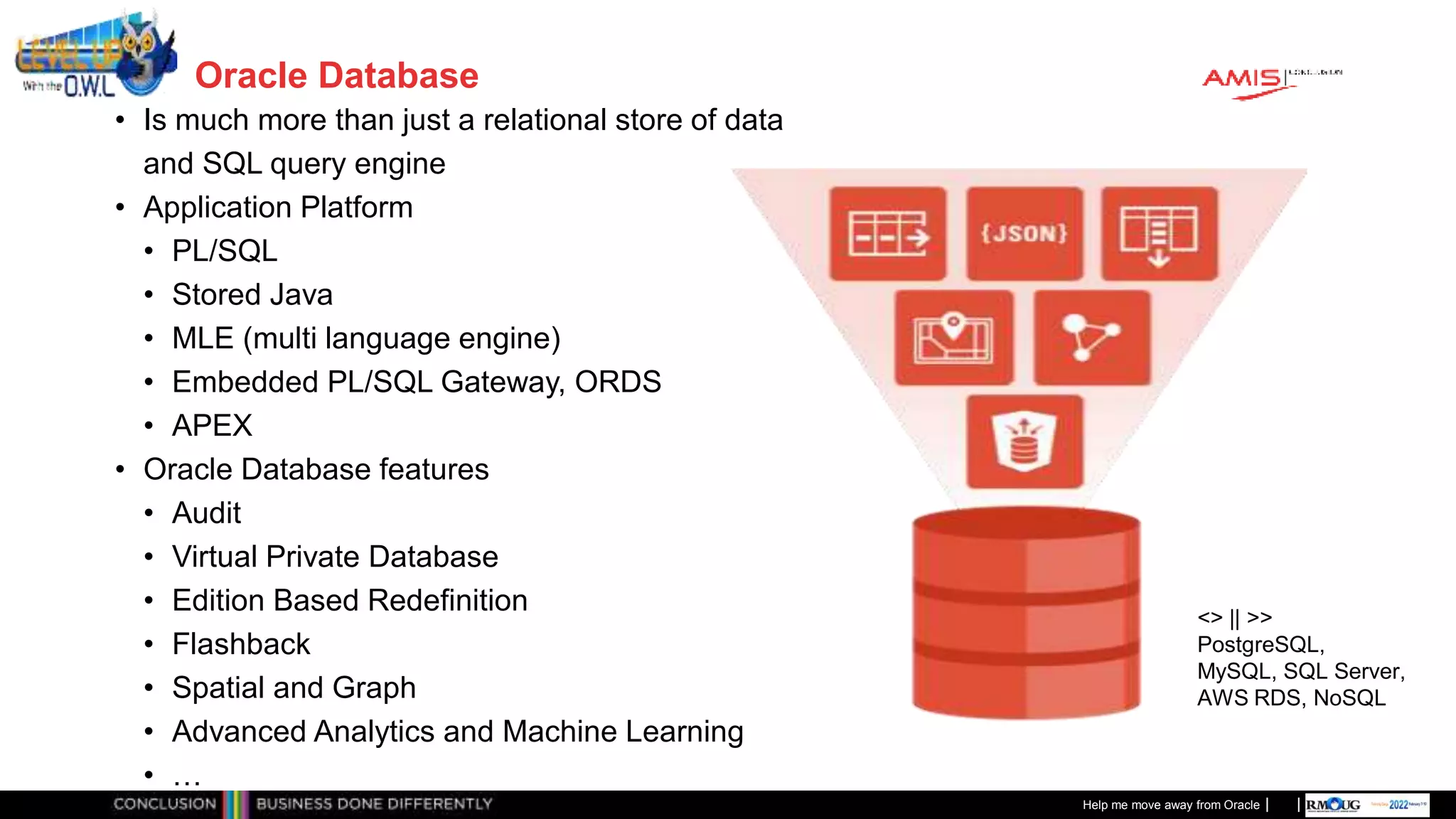 Classificatie: Public
Publiek
Oracle Database
• Is much more than just a relational store of data
and SQL query engine
• Application Platform
• PL/SQL
• Stored Java
• MLE (multi language engine)
• Embedded PL/SQL Gateway, ORDS
• APEX
• Oracle Database features
• Audit
• Virtual Private Database
• Edition Based Redefinition
• Flashback
• Spatial and Graph
• Advanced Analytics and Machine Learning
• …
Help me move away from Oracle
<> || >>
PostgreSQL,
MySQL, SQL Server,
AWS RDS, NoSQL
 