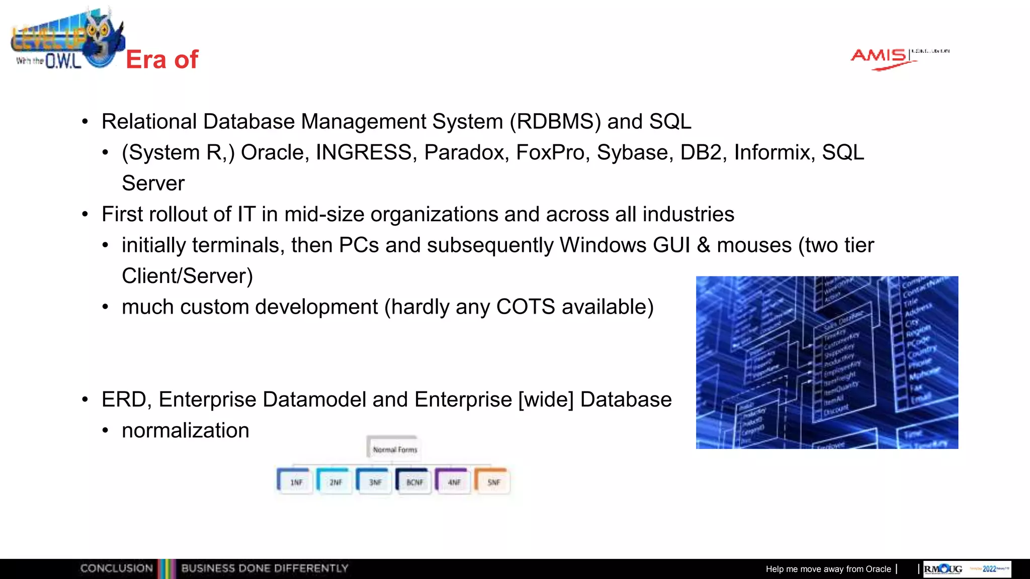 Classificatie: Public
Publiek
Era of
• Relational Database Management System (RDBMS) and SQL
• (System R,) Oracle, INGRESS, Paradox, FoxPro, Sybase, DB2, Informix, SQL
Server
• First rollout of IT in mid-size organizations and across all industries
• initially terminals, then PCs and subsequently Windows GUI & mouses (two tier
Client/Server)
• much custom development (hardly any COTS available)
• ERD, Enterprise Datamodel and Enterprise [wide] Database
• normalization
Help me move away from Oracle
 