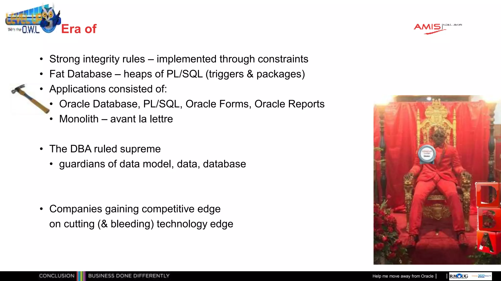 Classificatie: Public
Publiek
Era of
• Strong integrity rules – implemented through constraints
• Fat Database – heaps of PL/SQL (triggers & packages)
• Applications consisted of:
• Oracle Database, PL/SQL, Oracle Forms, Oracle Reports
• Monolith – avant la lettre
• The DBA ruled supreme
• guardians of data model, data, database
• Companies gaining competitive edge
on cutting (& bleeding) technology edge
Help me move away from Oracle
 
