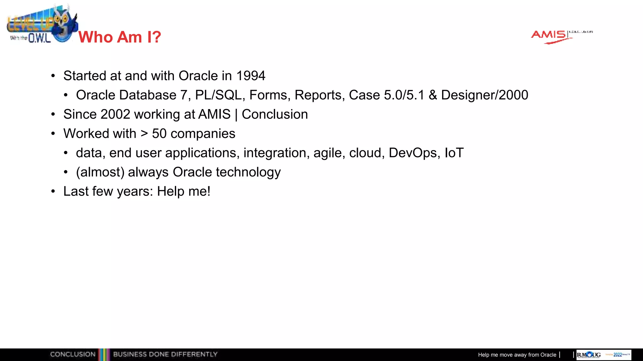 Classificatie: Public
Publiek
Who Am I?
• Started at and with Oracle in 1994
• Oracle Database 7, PL/SQL, Forms, Reports, Case 5.0/5.1 & Designer/2000
• Since 2002 working at AMIS | Conclusion
• Worked with > 50 companies
• data, end user applications, integration, agile, cloud, DevOps, IoT
• (almost) always Oracle technology
• Last few years: Help me!
Help me move away from Oracle
 