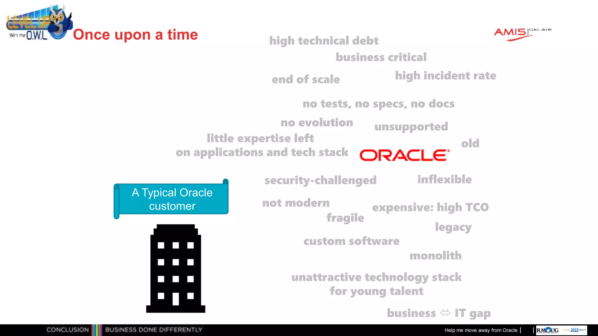 Classificatie: Public
Publiek
Once upon a time
Help me move away from Oracle
A Typical Oracle
customer
high incident rate
not modern
legacy
business critical
custom software
end of scale
little expertise left
on applications and tech stack
fragile
no tests, no specs, no docs
expensive: high TCO
high technical debt
no evolution
monolith
unattractive technology stack
for young talent
unsupported
inflexible
security-challenged
business  IT gap
old
 