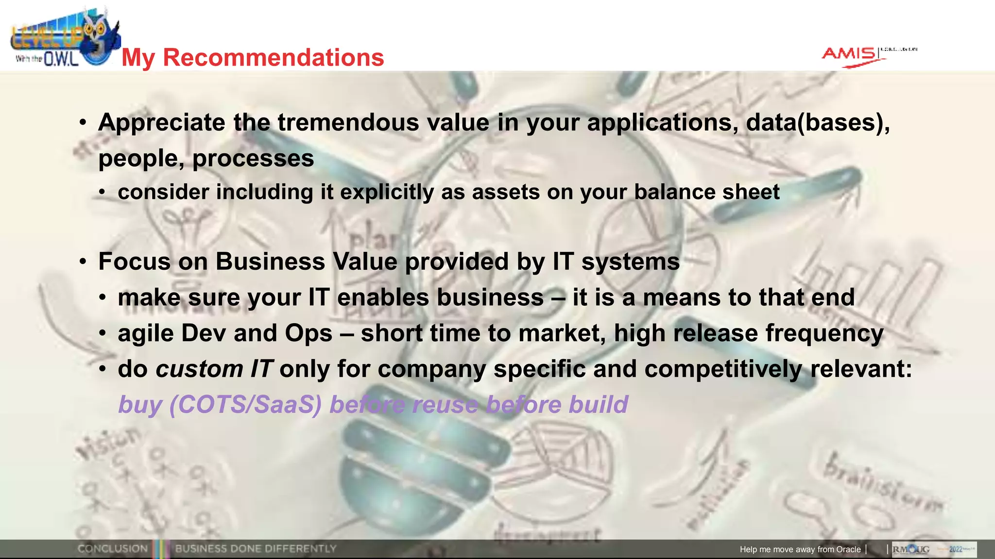 Classificatie: Public
Publiek
My Recommendations
• Appreciate the tremendous value in your applications, data(bases),
people, processes
• consider including it explicitly as assets on your balance sheet
• Focus on Business Value provided by IT systems
• make sure your IT enables business – it is a means to that end
• agile Dev and Ops – short time to market, high release frequency
• do custom IT only for company specific and competitively relevant:
buy (COTS/SaaS) before reuse before build
Help me move away from Oracle
 
