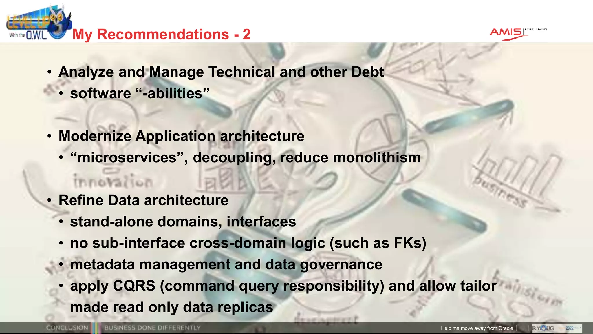 Classificatie: Public
Publiek
My Recommendations - 2
• Analyze and Manage Technical and other Debt
• software “-abilities”
• Modernize Application architecture
• “microservices”, decoupling, reduce monolithism
• Refine Data architecture
• stand-alone domains, interfaces
• no sub-interface cross-domain logic (such as FKs)
• metadata management and data governance
• apply CQRS (command query responsibility) and allow tailor
made read only data replicas
Help me move away from Oracle
 