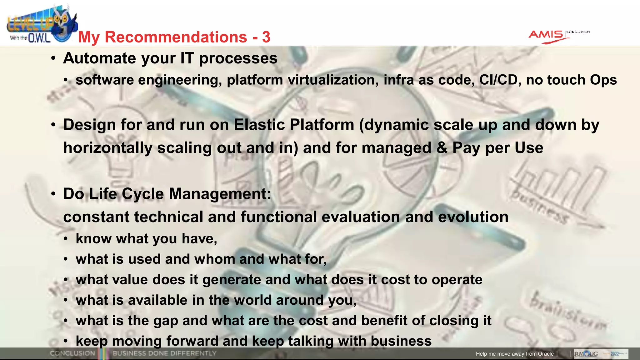 Classificatie: Public
Publiek
My Recommendations - 3
• Automate your IT processes
• software engineering, platform virtualization, infra as code, CI/CD, no touch Ops
• Design for and run on Elastic Platform (dynamic scale up and down by
horizontally scaling out and in) and for managed & Pay per Use
• Do Life Cycle Management:
constant technical and functional evaluation and evolution
• know what you have,
• what is used and whom and what for,
• what value does it generate and what does it cost to operate
• what is available in the world around you,
• what is the gap and what are the cost and benefit of closing it
• keep moving forward and keep talking with business
Help me move away from Oracle
 