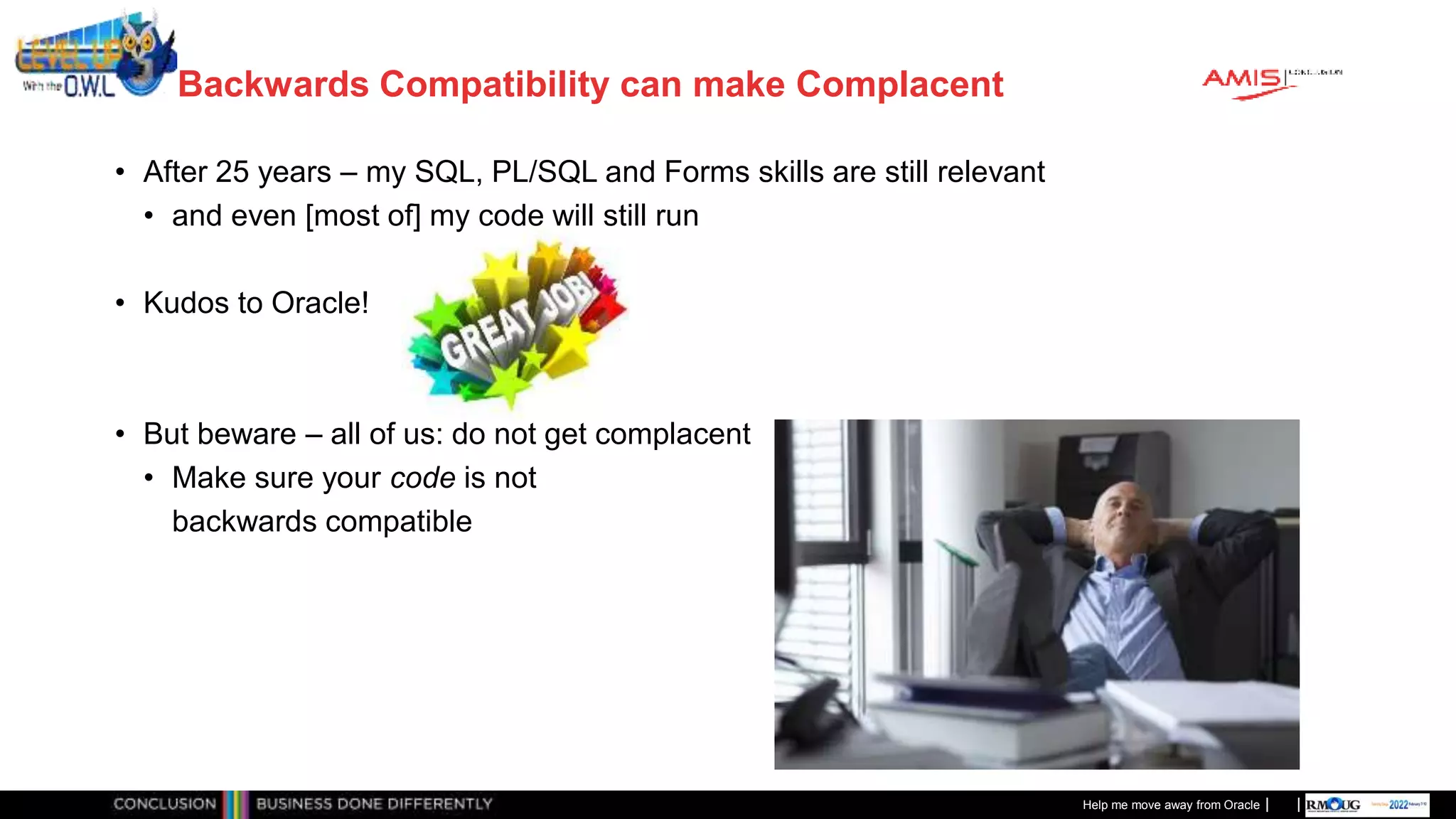 Classificatie: Public
Publiek
Backwards Compatibility can make Complacent
• After 25 years – my SQL, PL/SQL and Forms skills are still relevant
• and even [most of] my code will still run
• Kudos to Oracle!
• But beware – all of us: do not get complacent
• Make sure your code is not
backwards compatible
Help me move away from Oracle
 