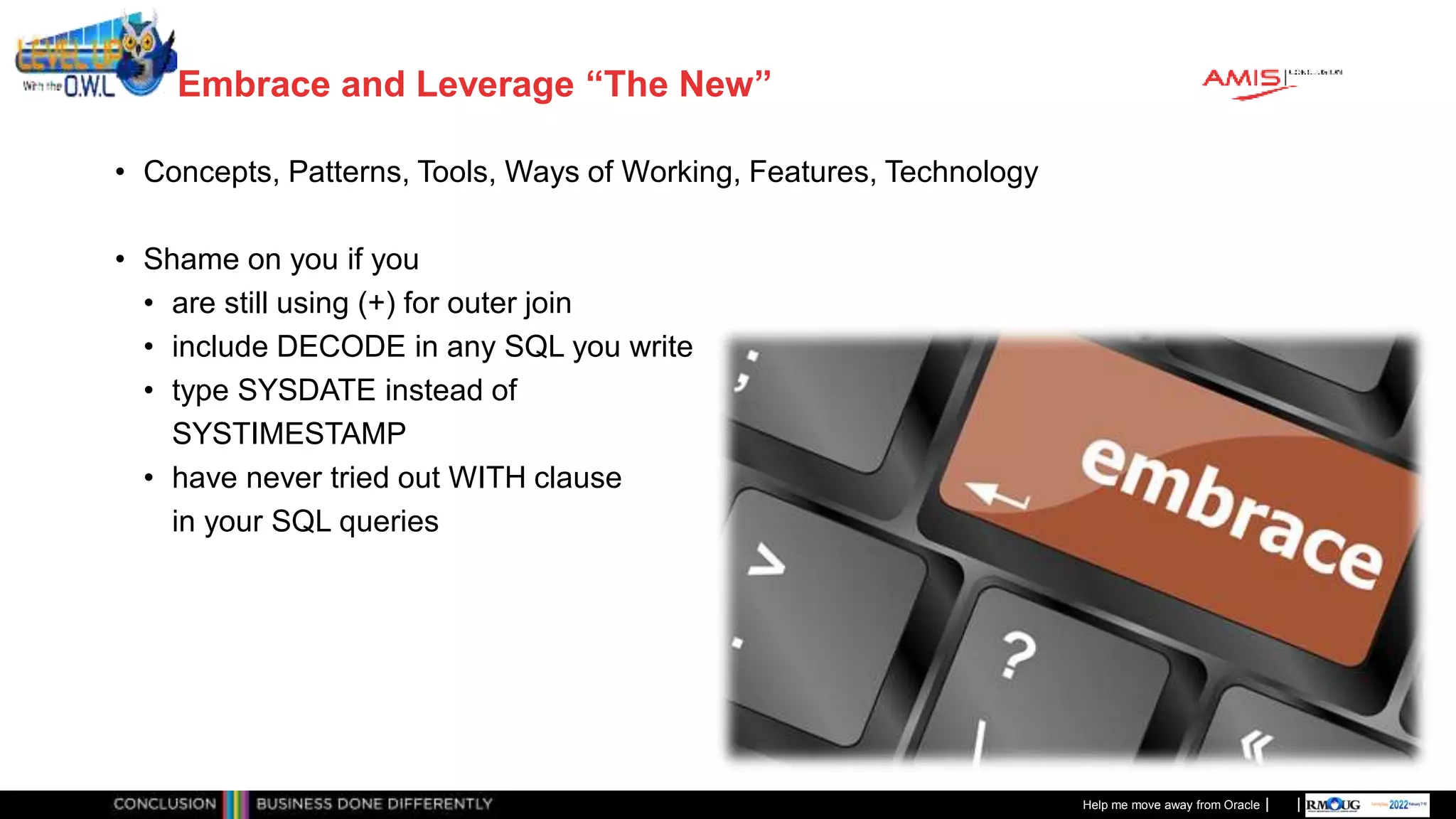 Classificatie: Public
Publiek
Embrace and Leverage “The New”
• Concepts, Patterns, Tools, Ways of Working, Features, Technology
• Shame on you if you
• are still using (+) for outer join
• include DECODE in any SQL you write
• type SYSDATE instead of
SYSTIMESTAMP
• have never tried out WITH clause
in your SQL queries
Help me move away from Oracle
 