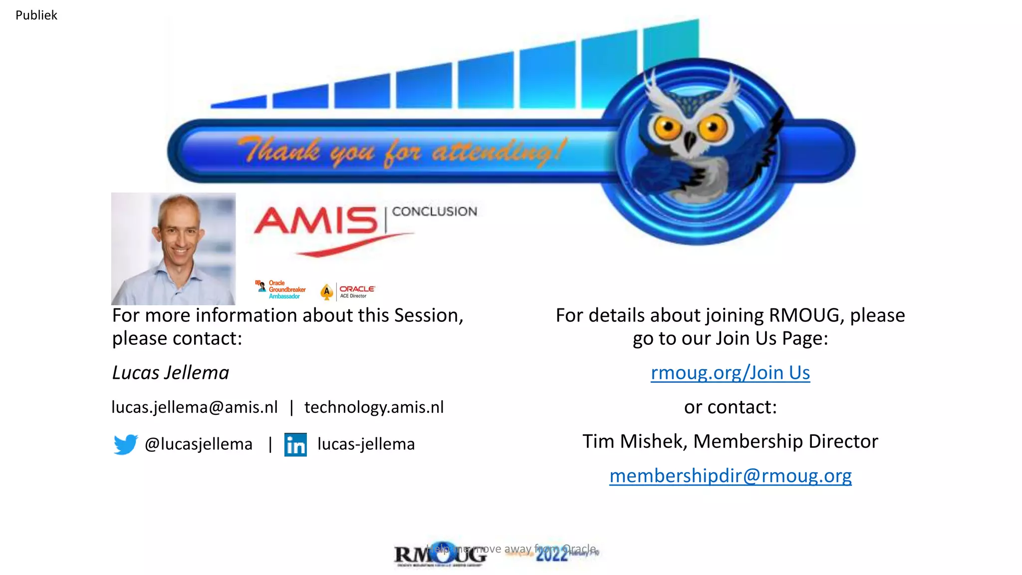 Publiek
For more information about this Session,
please contact:
Lucas Jellema
For details about joining RMOUG, please
go to our Join Us Page:
rmoug.org/Join Us
or contact:
Tim Mishek, Membership Director
membershipdir@rmoug.org
lucas.jellema@amis.nl | technology.amis.nl
@lucasjellema | lucas-jellema
Help me move away from Oracle
 