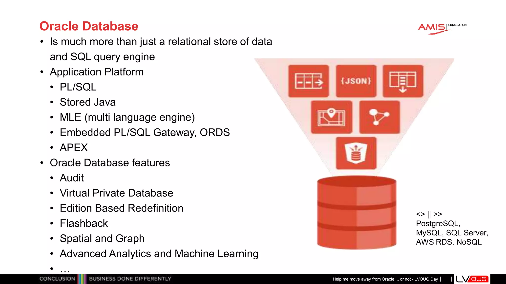 Classificatie: Public
Publiek
Oracle Database
• Is much more than just a relational store of data
and SQL query engine
• Application Platform
• PL/SQL
• Stored Java
• MLE (multi language engine)
• Embedded PL/SQL Gateway, ORDS
• APEX
• Oracle Database features
• Audit
• Virtual Private Database
• Edition Based Redefinition
• Flashback
• Spatial and Graph
• Advanced Analytics and Machine Learning
• …
Help me move away from Oracle ... or not - LVOUG Day
<> || >>
PostgreSQL,
MySQL, SQL Server,
AWS RDS, NoSQL
 