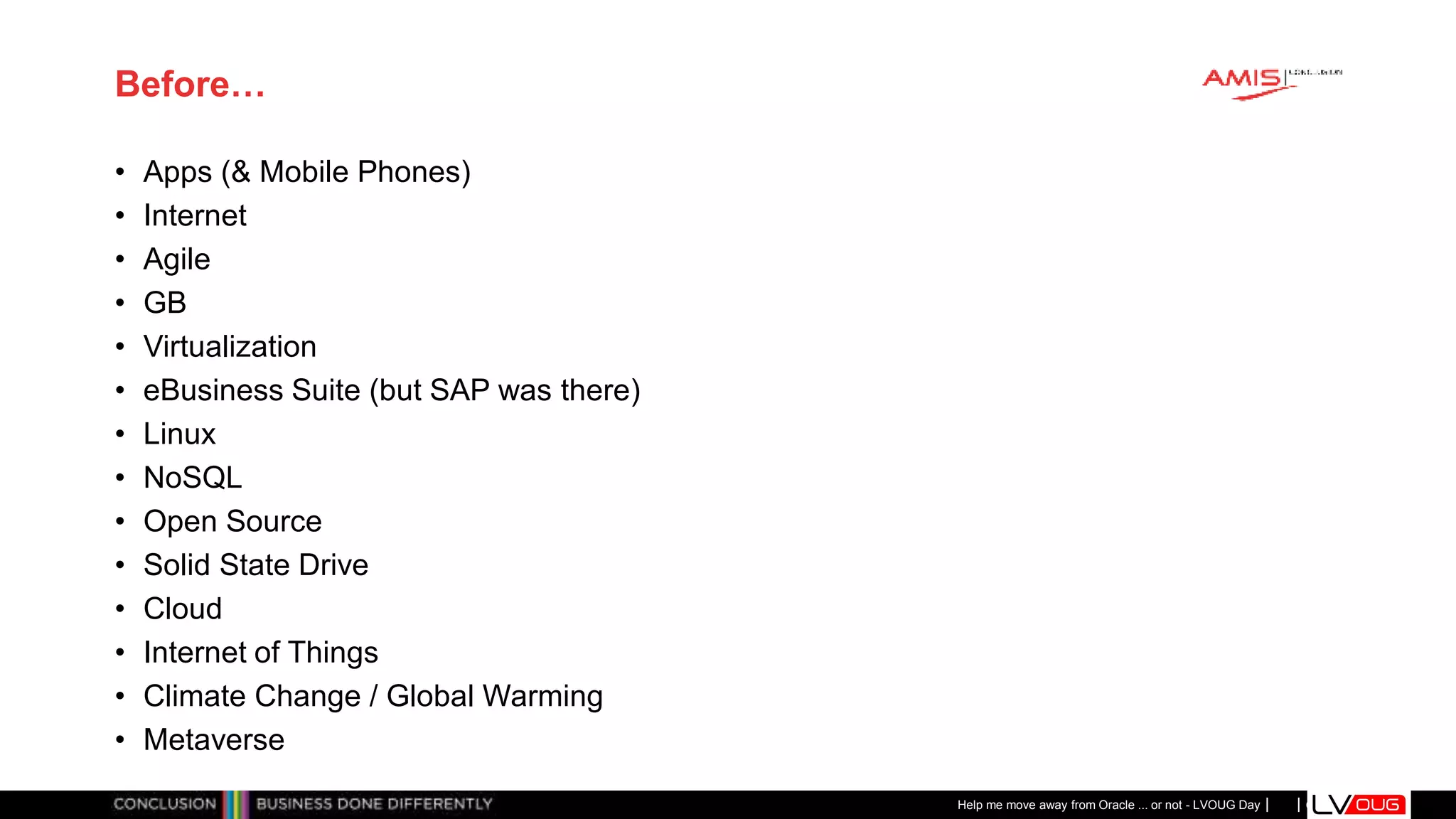 Classificatie: Public
Publiek
Before…
• Apps (& Mobile Phones)
• Internet
• Agile
• GB
• Virtualization
• eBusiness Suite (but SAP was there)
• Linux
• NoSQL
• Open Source
• Solid State Drive
• Cloud
• Internet of Things
• Climate Change / Global Warming
• Metaverse
Help me move away from Oracle ... or not - LVOUG Day
 