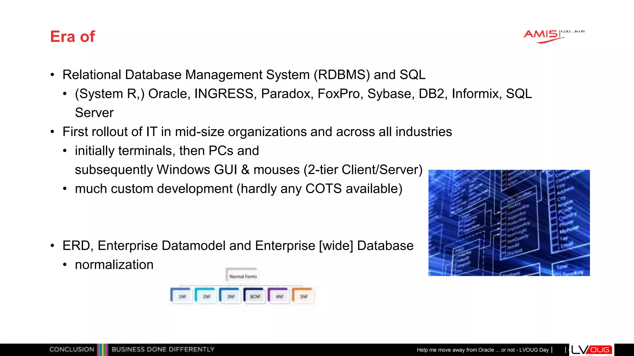 Classificatie: Public
Publiek
Era of
• Relational Database Management System (RDBMS) and SQL
• (System R,) Oracle, INGRESS, Paradox, FoxPro, Sybase, DB2, Informix, SQL
Server
• First rollout of IT in mid-size organizations and across all industries
• initially terminals, then PCs and
subsequently Windows GUI & mouses (2-tier Client/Server)
• much custom development (hardly any COTS available)
• ERD, Enterprise Datamodel and Enterprise [wide] Database
• normalization
Help me move away from Oracle ... or not - LVOUG Day
 
