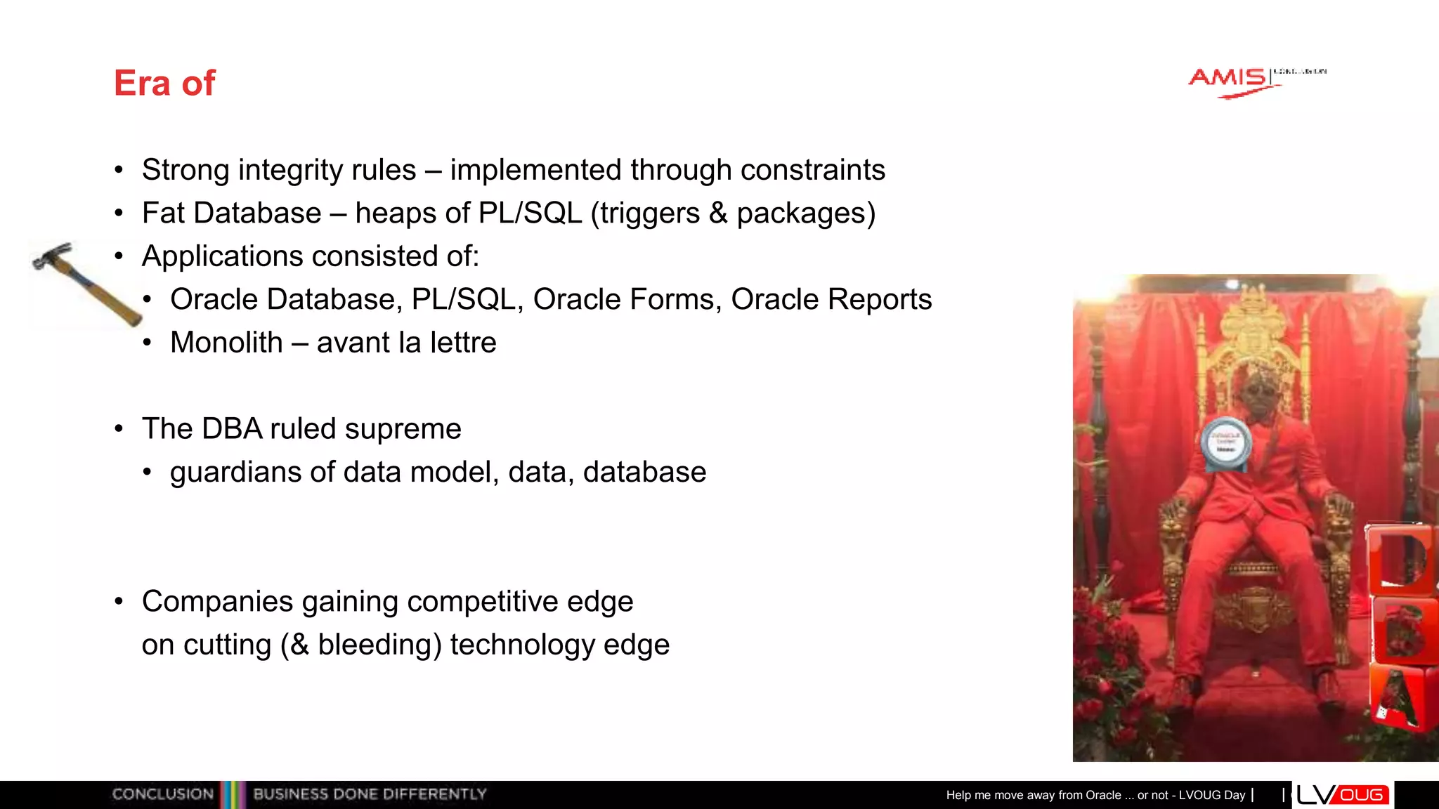 Classificatie: Public
Publiek
Era of
• Strong integrity rules – implemented through constraints
• Fat Database – heaps of PL/SQL (triggers & packages)
• Applications consisted of:
• Oracle Database, PL/SQL, Oracle Forms, Oracle Reports
• Monolith – avant la lettre
• The DBA ruled supreme
• guardians of data model, data, database
• Companies gaining competitive edge
on cutting (& bleeding) technology edge
Help me move away from Oracle ... or not - LVOUG Day
 