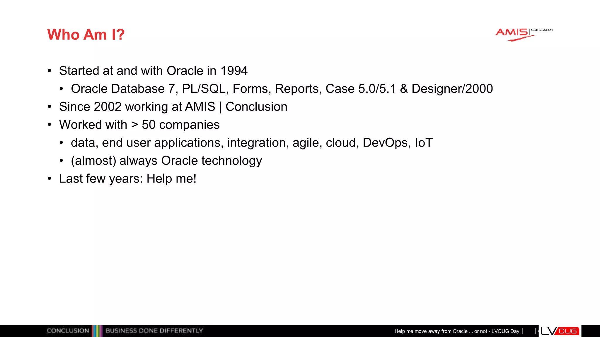 Classificatie: Public
Publiek
Who Am I?
• Started at and with Oracle in 1994
• Oracle Database 7, PL/SQL, Forms, Reports, Case 5.0/5.1 & Designer/2000
• Since 2002 working at AMIS | Conclusion
• Worked with > 50 companies
• data, end user applications, integration, agile, cloud, DevOps, IoT
• (almost) always Oracle technology
• Last few years: Help me!
Help me move away from Oracle ... or not - LVOUG Day
 
