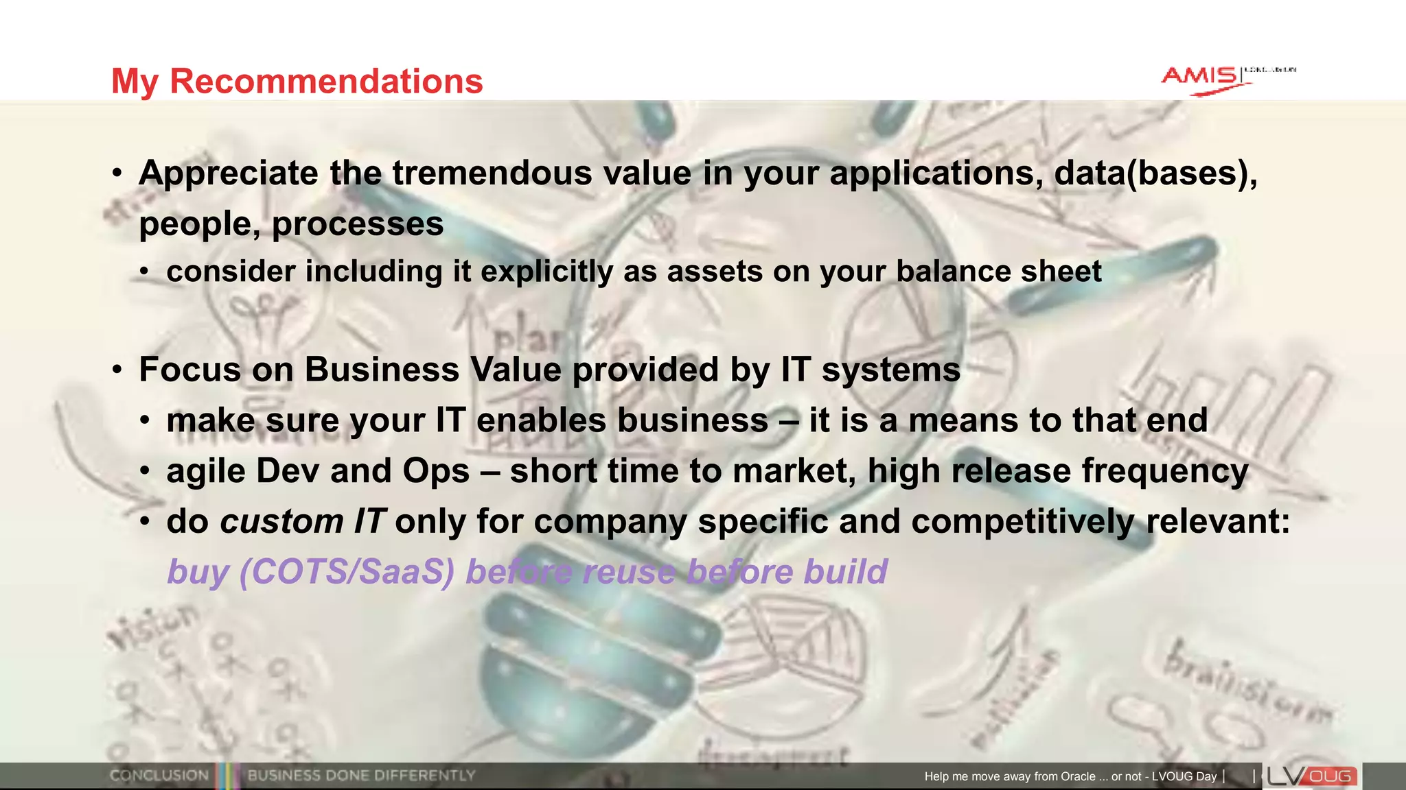 Classificatie: Public
Publiek
My Recommendations
• Appreciate the tremendous value in your applications, data(bases),
people, processes
• consider including it explicitly as assets on your balance sheet
• Focus on Business Value provided by IT systems
• make sure your IT enables business – it is a means to that end
• agile Dev and Ops – short time to market, high release frequency
• do custom IT only for company specific and competitively relevant:
buy (COTS/SaaS) before reuse before build
Help me move away from Oracle ... or not - LVOUG Day
 