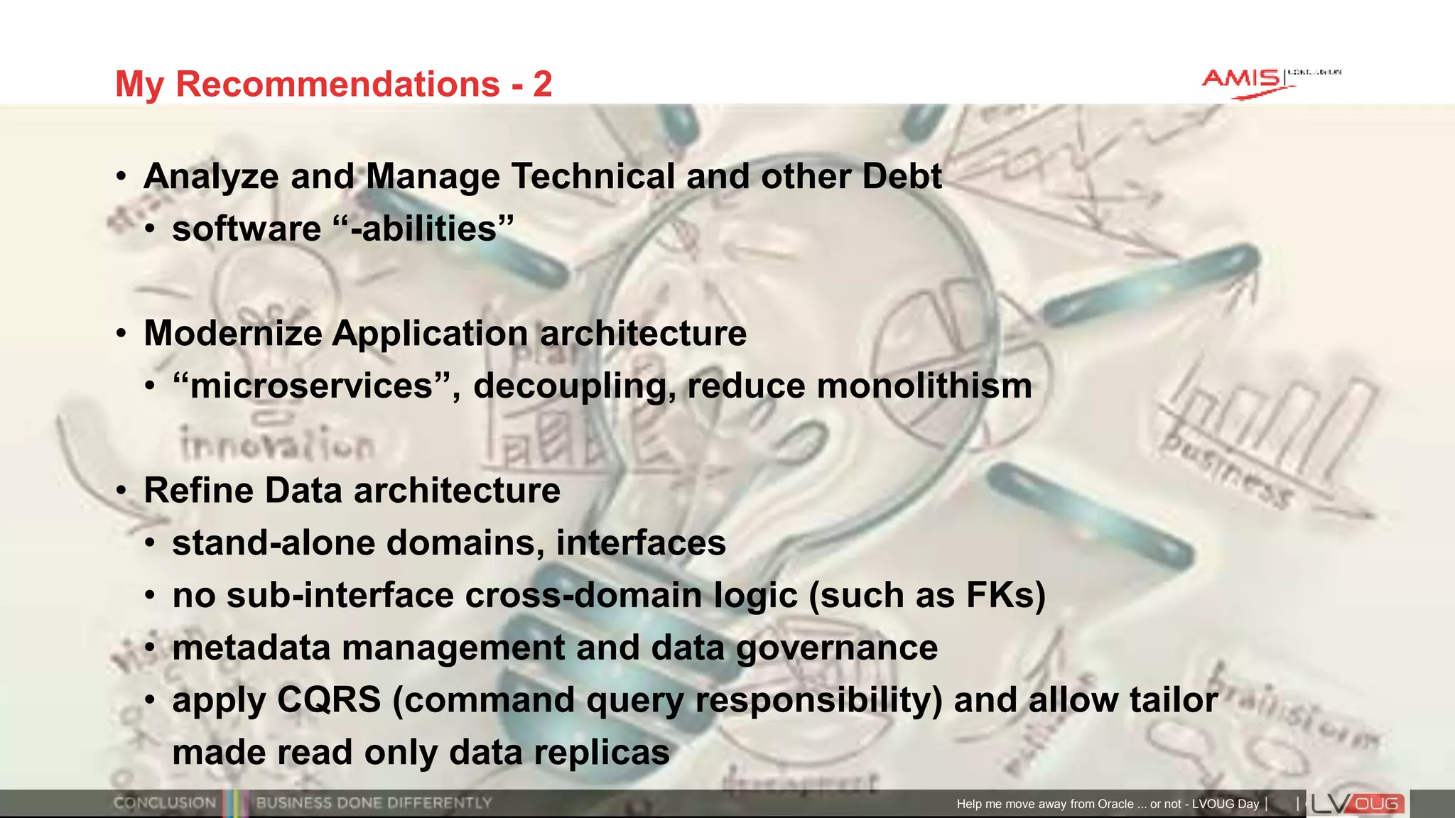 Classificatie: Public
Publiek
My Recommendations - 2
• Analyze and Manage Technical and other Debt
• software “-abilities”
• Modernize Application architecture
• “microservices”, decoupling, reduce monolithism
• Refine Data architecture
• stand-alone domains, interfaces
• no sub-interface cross-domain logic (such as FKs)
• metadata management and data governance
• apply CQRS (command query responsibility) and allow tailor
made read only data replicas
Help me move away from Oracle ... or not - LVOUG Day
 