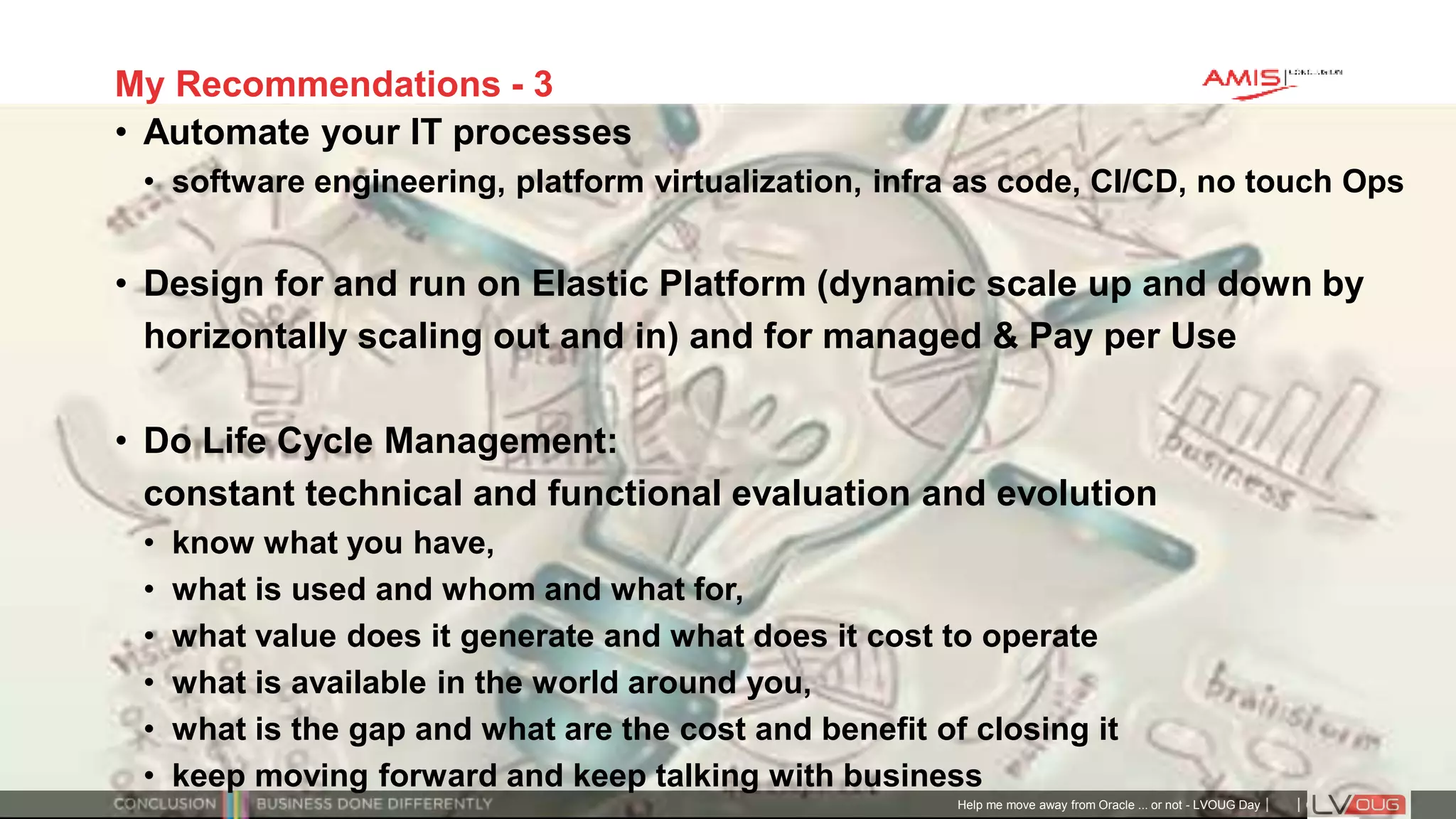 Classificatie: Public
Publiek
My Recommendations - 3
• Automate your IT processes
• software engineering, platform virtualization, infra as code, CI/CD, no touch Ops
• Design for and run on Elastic Platform (dynamic scale up and down by
horizontally scaling out and in) and for managed & Pay per Use
• Do Life Cycle Management:
constant technical and functional evaluation and evolution
• know what you have,
• what is used and whom and what for,
• what value does it generate and what does it cost to operate
• what is available in the world around you,
• what is the gap and what are the cost and benefit of closing it
• keep moving forward and keep talking with business
Help me move away from Oracle ... or not - LVOUG Day
 