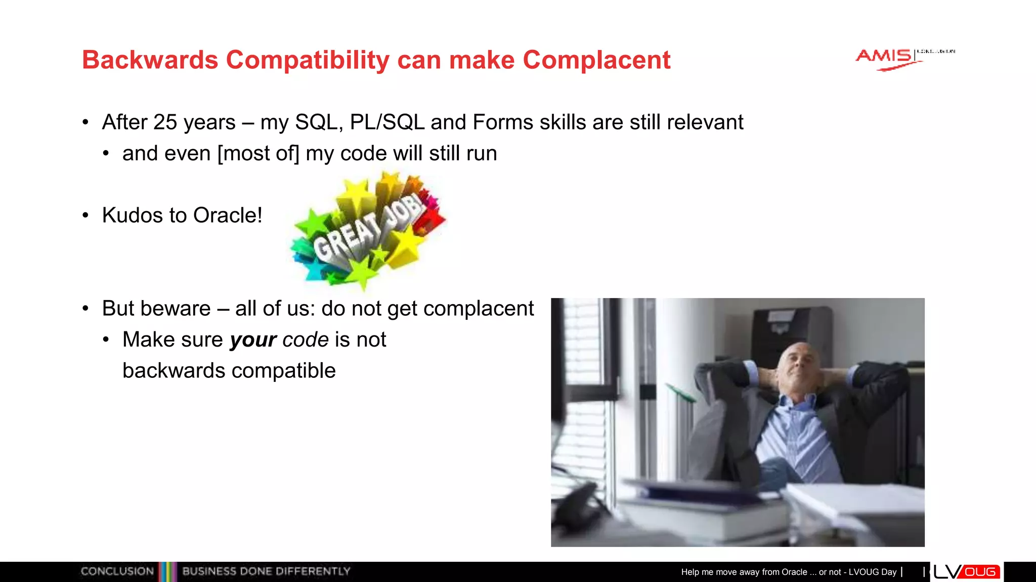 Classificatie: Public
Publiek
Backwards Compatibility can make Complacent
• After 25 years – my SQL, PL/SQL and Forms skills are still relevant
• and even [most of] my code will still run
• Kudos to Oracle!
• But beware – all of us: do not get complacent
• Make sure your code is not
backwards compatible
Help me move away from Oracle ... or not - LVOUG Day
 