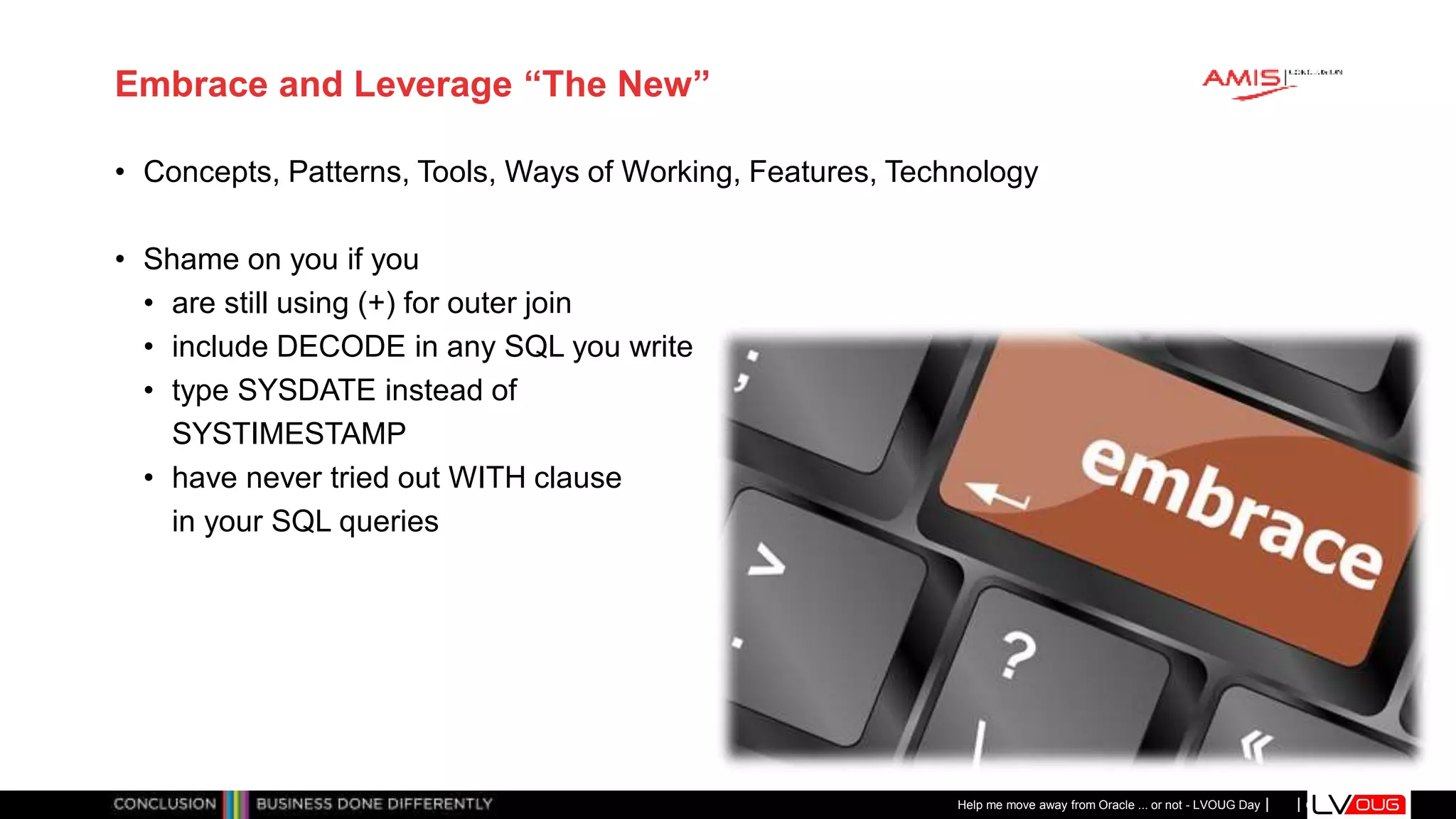 Classificatie: Public
Publiek
Embrace and Leverage “The New”
• Concepts, Patterns, Tools, Ways of Working, Features, Technology
• Shame on you if you
• are still using (+) for outer join
• include DECODE in any SQL you write
• type SYSDATE instead of
SYSTIMESTAMP
• have never tried out WITH clause
in your SQL queries
Help me move away from Oracle ... or not - LVOUG Day
 