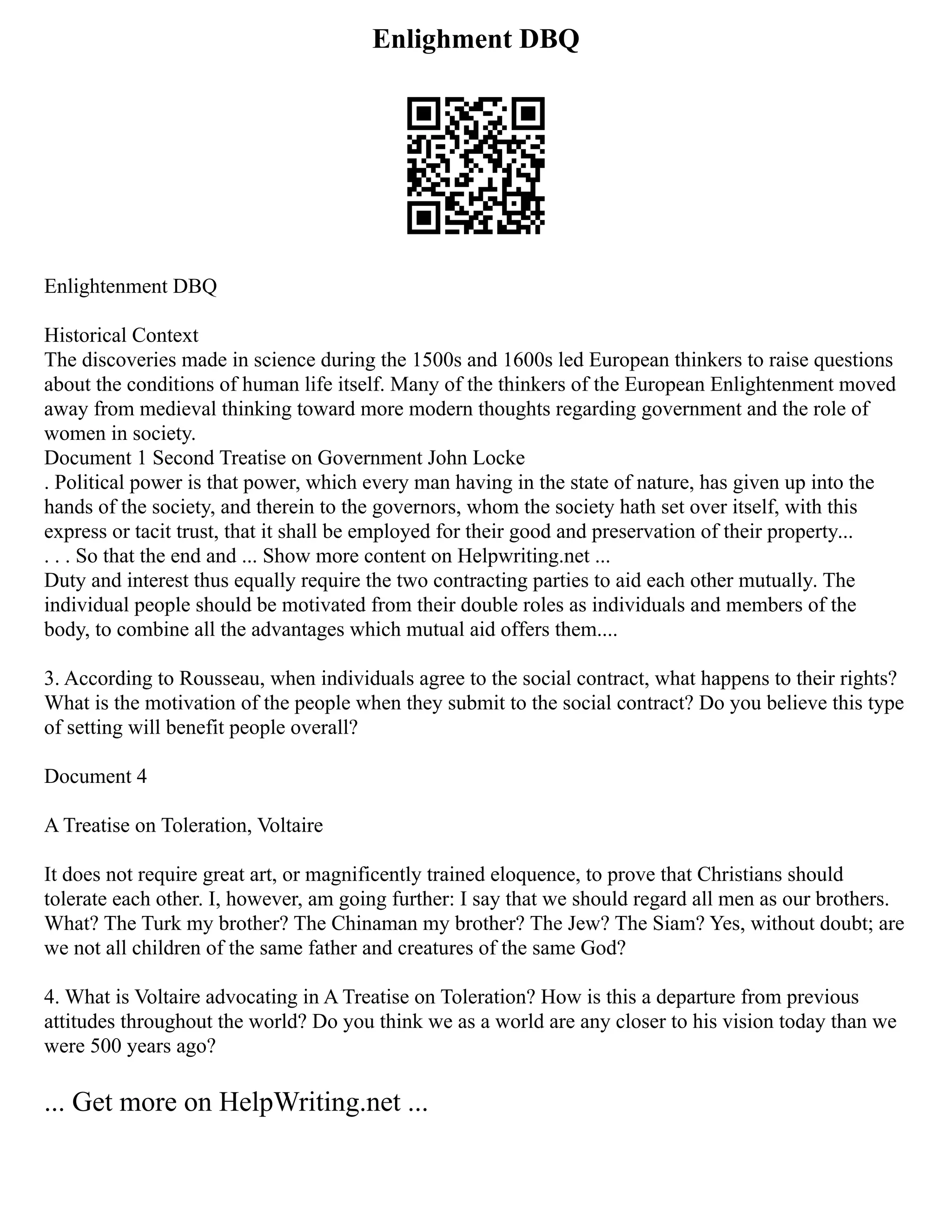Enlighment DBQ
Enlightenment DBQ
Historical Context
The discoveries made in science during the 1500s and 1600s led European thinkers to raise questions
about the conditions of human life itself. Many of the thinkers of the European Enlightenment moved
away from medieval thinking toward more modern thoughts regarding government and the role of
women in society.
Document 1 Second Treatise on Government John Locke
. Political power is that power, which every man having in the state of nature, has given up into the
hands of the society, and therein to the governors, whom the society hath set over itself, with this
express or tacit trust, that it shall be employed for their good and preservation of their property...
. . . So that the end and ... Show more content on Helpwriting.net ...
Duty and interest thus equally require the two contracting parties to aid each other mutually. The
individual people should be motivated from their double roles as individuals and members of the
body, to combine all the advantages which mutual aid offers them....
3. According to Rousseau, when individuals agree to the social contract, what happens to their rights?
What is the motivation of the people when they submit to the social contract? Do you believe this type
of setting will benefit people overall?
Document 4
A Treatise on Toleration, Voltaire
It does not require great art, or magnificently trained eloquence, to prove that Christians should
tolerate each other. I, however, am going further: I say that we should regard all men as our brothers.
What? The Turk my brother? The Chinaman my brother? The Jew? The Siam? Yes, without doubt; are
we not all children of the same father and creatures of the same God?
4. What is Voltaire advocating in A Treatise on Toleration? How is this a departure from previous
attitudes throughout the world? Do you think we as a world are any closer to his vision today than we
were 500 years ago?
... Get more on HelpWriting.net ...
 