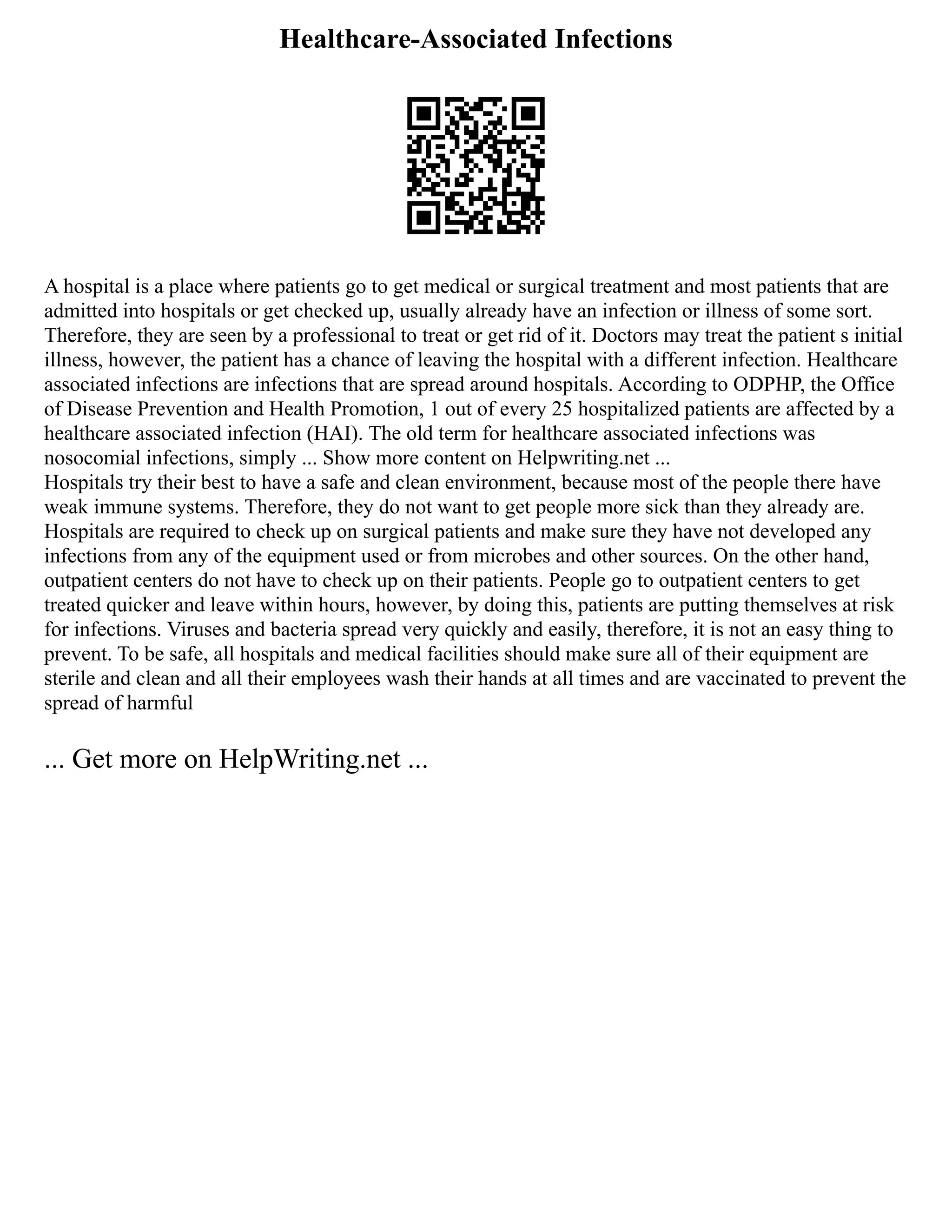 Healthcare-Associated Infections
A hospital is a place where patients go to get medical or surgical treatment and most patients that are
admitted into hospitals or get checked up, usually already have an infection or illness of some sort.
Therefore, they are seen by a professional to treat or get rid of it. Doctors may treat the patient s initial
illness, however, the patient has a chance of leaving the hospital with a different infection. Healthcare
associated infections are infections that are spread around hospitals. According to ODPHP, the Office
of Disease Prevention and Health Promotion, 1 out of every 25 hospitalized patients are affected by a
healthcare associated infection (HAI). The old term for healthcare associated infections was
nosocomial infections, simply ... Show more content on Helpwriting.net ...
Hospitals try their best to have a safe and clean environment, because most of the people there have
weak immune systems. Therefore, they do not want to get people more sick than they already are.
Hospitals are required to check up on surgical patients and make sure they have not developed any
infections from any of the equipment used or from microbes and other sources. On the other hand,
outpatient centers do not have to check up on their patients. People go to outpatient centers to get
treated quicker and leave within hours, however, by doing this, patients are putting themselves at risk
for infections. Viruses and bacteria spread very quickly and easily, therefore, it is not an easy thing to
prevent. To be safe, all hospitals and medical facilities should make sure all of their equipment are
sterile and clean and all their employees wash their hands at all times and are vaccinated to prevent the
spread of harmful
... Get more on HelpWriting.net ...
 
