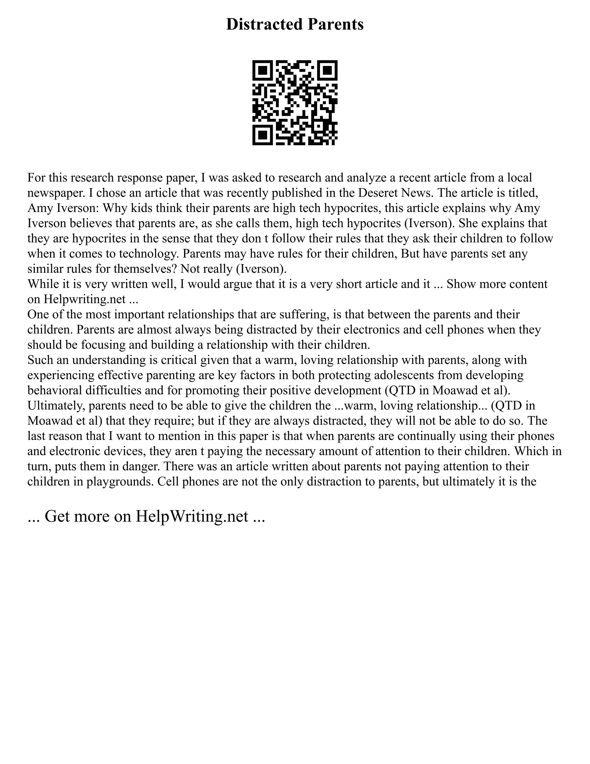 Distracted Parents
For this research response paper, I was asked to research and analyze a recent article from a local
newspaper. I chose an article that was recently published in the Deseret News. The article is titled,
Amy Iverson: Why kids think their parents are high tech hypocrites, this article explains why Amy
Iverson believes that parents are, as she calls them, high tech hypocrites (Iverson). She explains that
they are hypocrites in the sense that they don t follow their rules that they ask their children to follow
when it comes to technology. Parents may have rules for their children, But have parents set any
similar rules for themselves? Not really (Iverson).
While it is very written well, I would argue that it is a very short article and it ... Show more content
on Helpwriting.net ...
One of the most important relationships that are suffering, is that between the parents and their
children. Parents are almost always being distracted by their electronics and cell phones when they
should be focusing and building a relationship with their children.
Such an understanding is critical given that a warm, loving relationship with parents, along with
experiencing effective parenting are key factors in both protecting adolescents from developing
behavioral difficulties and for promoting their positive development (QTD in Moawad et al).
Ultimately, parents need to be able to give the children the ...warm, loving relationship... (QTD in
Moawad et al) that they require; but if they are always distracted, they will not be able to do so. The
last reason that I want to mention in this paper is that when parents are continually using their phones
and electronic devices, they aren t paying the necessary amount of attention to their children. Which in
turn, puts them in danger. There was an article written about parents not paying attention to their
children in playgrounds. Cell phones are not the only distraction to parents, but ultimately it is the
... Get more on HelpWriting.net ...
 