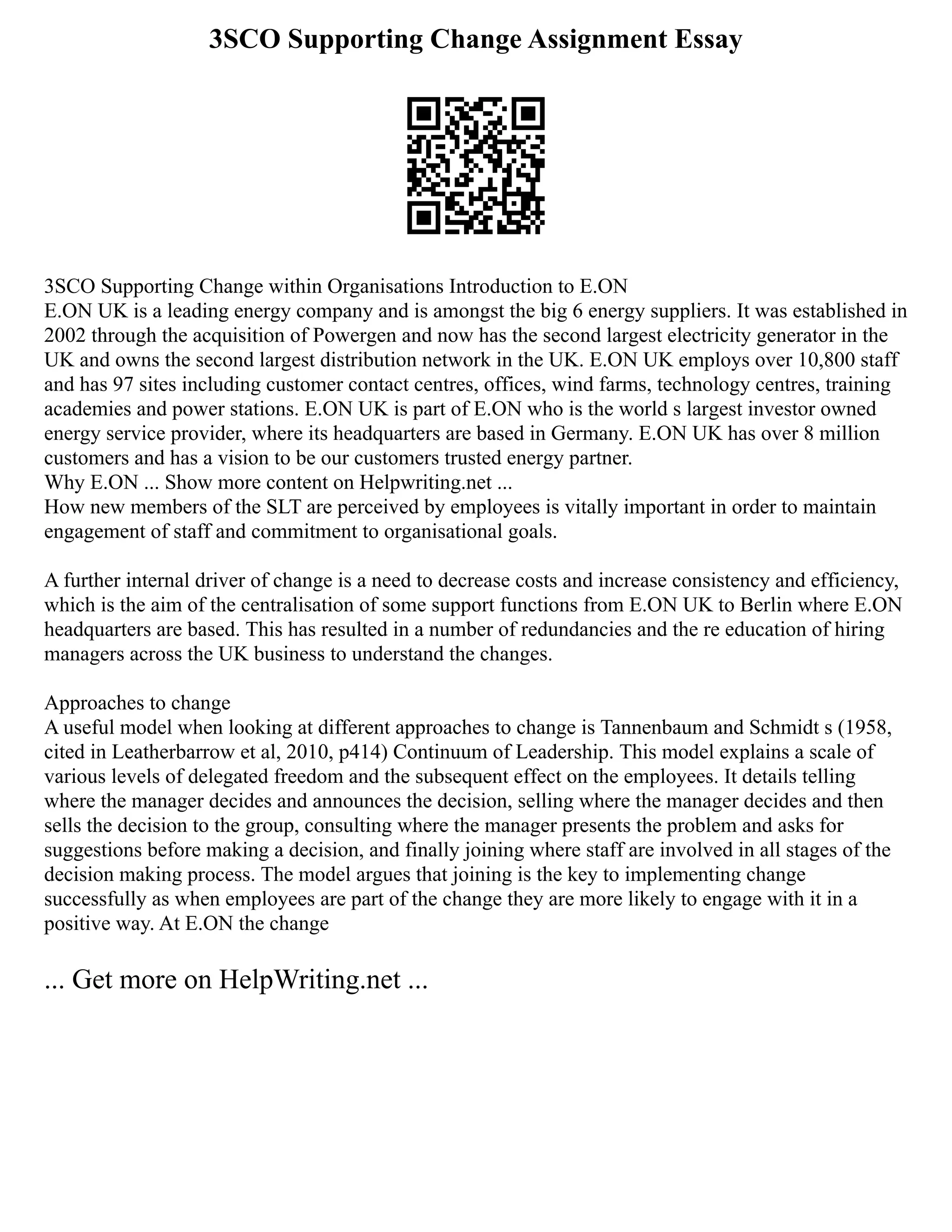 3SCO Supporting Change Assignment Essay
3SCO Supporting Change within Organisations Introduction to E.ON
E.ON UK is a leading energy company and is amongst the big 6 energy suppliers. It was established in
2002 through the acquisition of Powergen and now has the second largest electricity generator in the
UK and owns the second largest distribution network in the UK. E.ON UK employs over 10,800 staff
and has 97 sites including customer contact centres, offices, wind farms, technology centres, training
academies and power stations. E.ON UK is part of E.ON who is the world s largest investor owned
energy service provider, where its headquarters are based in Germany. E.ON UK has over 8 million
customers and has a vision to be our customers trusted energy partner.
Why E.ON ... Show more content on Helpwriting.net ...
How new members of the SLT are perceived by employees is vitally important in order to maintain
engagement of staff and commitment to organisational goals.
A further internal driver of change is a need to decrease costs and increase consistency and efficiency,
which is the aim of the centralisation of some support functions from E.ON UK to Berlin where E.ON
headquarters are based. This has resulted in a number of redundancies and the re education of hiring
managers across the UK business to understand the changes.
Approaches to change
A useful model when looking at different approaches to change is Tannenbaum and Schmidt s (1958,
cited in Leatherbarrow et al, 2010, p414) Continuum of Leadership. This model explains a scale of
various levels of delegated freedom and the subsequent effect on the employees. It details telling
where the manager decides and announces the decision, selling where the manager decides and then
sells the decision to the group, consulting where the manager presents the problem and asks for
suggestions before making a decision, and finally joining where staff are involved in all stages of the
decision making process. The model argues that joining is the key to implementing change
successfully as when employees are part of the change they are more likely to engage with it in a
positive way. At E.ON the change
... Get more on HelpWriting.net ...
 