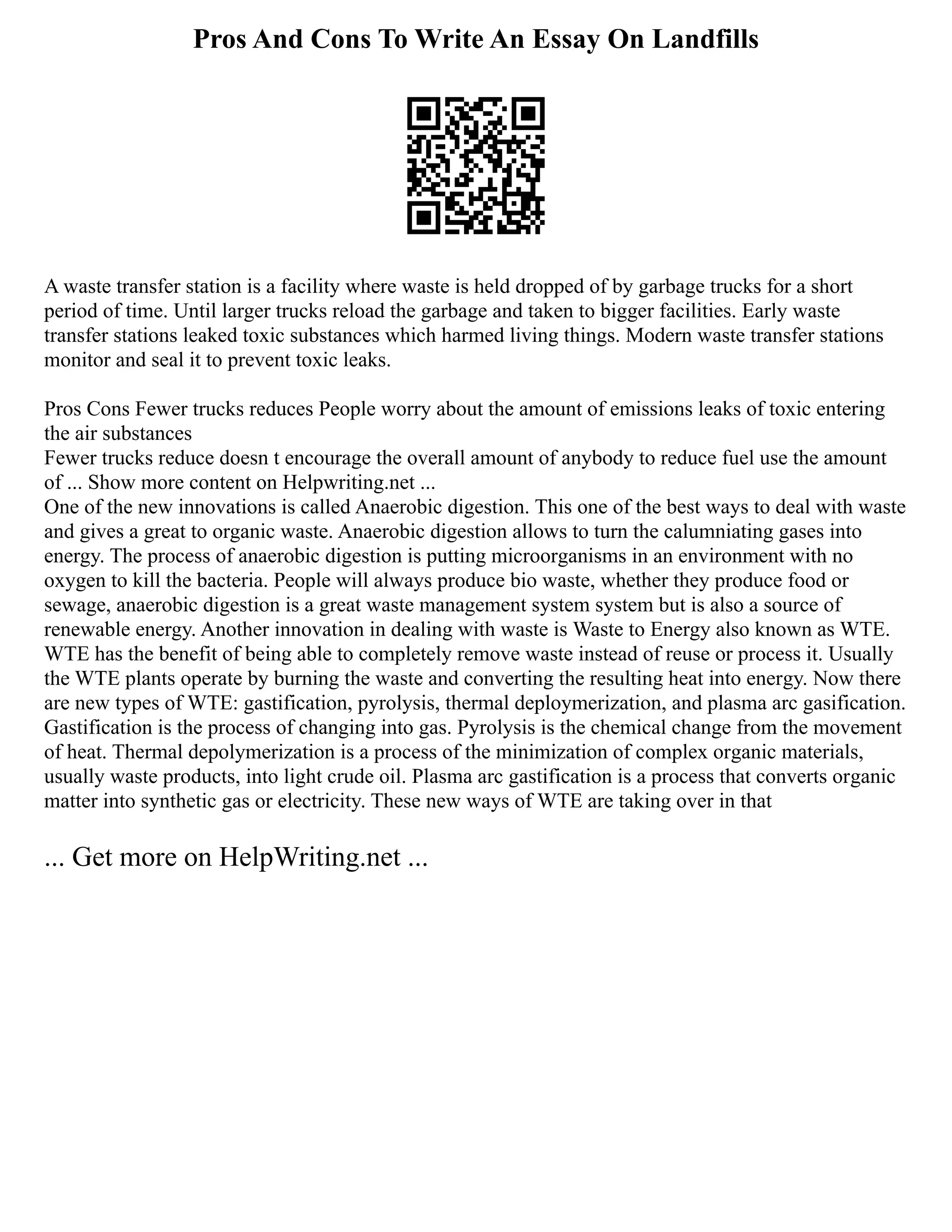 Pros And Cons To Write An Essay On Landfills
A waste transfer station is a facility where waste is held dropped of by garbage trucks for a short
period of time. Until larger trucks reload the garbage and taken to bigger facilities. Early waste
transfer stations leaked toxic substances which harmed living things. Modern waste transfer stations
monitor and seal it to prevent toxic leaks.
Pros Cons Fewer trucks reduces People worry about the amount of emissions leaks of toxic entering
the air substances
Fewer trucks reduce doesn t encourage the overall amount of anybody to reduce fuel use the amount
of ... Show more content on Helpwriting.net ...
One of the new innovations is called Anaerobic digestion. This one of the best ways to deal with waste
and gives a great to organic waste. Anaerobic digestion allows to turn the calumniating gases into
energy. The process of anaerobic digestion is putting microorganisms in an environment with no
oxygen to kill the bacteria. People will always produce bio waste, whether they produce food or
sewage, anaerobic digestion is a great waste management system system but is also a source of
renewable energy. Another innovation in dealing with waste is Waste to Energy also known as WTE.
WTE has the benefit of being able to completely remove waste instead of reuse or process it. Usually
the WTE plants operate by burning the waste and converting the resulting heat into energy. Now there
are new types of WTE: gastification, pyrolysis, thermal deploymerization, and plasma arc gasification.
Gastification is the process of changing into gas. Pyrolysis is the chemical change from the movement
of heat. Thermal depolymerization is a process of the minimization of complex organic materials,
usually waste products, into light crude oil. Plasma arc gastification is a process that converts organic
matter into synthetic gas or electricity. These new ways of WTE are taking over in that
... Get more on HelpWriting.net ...
 