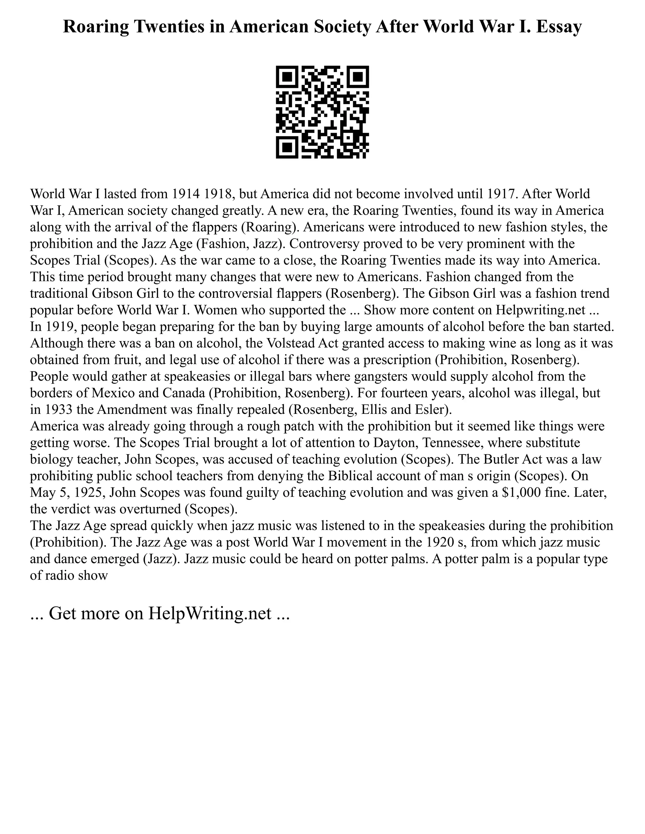 Roaring Twenties in American Society After World War I. Essay
World War I lasted from 1914 1918, but America did not become involved until 1917. After World
War I, American society changed greatly. A new era, the Roaring Twenties, found its way in America
along with the arrival of the flappers (Roaring). Americans were introduced to new fashion styles, the
prohibition and the Jazz Age (Fashion, Jazz). Controversy proved to be very prominent with the
Scopes Trial (Scopes). As the war came to a close, the Roaring Twenties made its way into America.
This time period brought many changes that were new to Americans. Fashion changed from the
traditional Gibson Girl to the controversial flappers (Rosenberg). The Gibson Girl was a fashion trend
popular before World War I. Women who supported the ... Show more content on Helpwriting.net ...
In 1919, people began preparing for the ban by buying large amounts of alcohol before the ban started.
Although there was a ban on alcohol, the Volstead Act granted access to making wine as long as it was
obtained from fruit, and legal use of alcohol if there was a prescription (Prohibition, Rosenberg).
People would gather at speakeasies or illegal bars where gangsters would supply alcohol from the
borders of Mexico and Canada (Prohibition, Rosenberg). For fourteen years, alcohol was illegal, but
in 1933 the Amendment was finally repealed (Rosenberg, Ellis and Esler).
America was already going through a rough patch with the prohibition but it seemed like things were
getting worse. The Scopes Trial brought a lot of attention to Dayton, Tennessee, where substitute
biology teacher, John Scopes, was accused of teaching evolution (Scopes). The Butler Act was a law
prohibiting public school teachers from denying the Biblical account of man s origin (Scopes). On
May 5, 1925, John Scopes was found guilty of teaching evolution and was given a $1,000 fine. Later,
the verdict was overturned (Scopes).
The Jazz Age spread quickly when jazz music was listened to in the speakeasies during the prohibition
(Prohibition). The Jazz Age was a post World War I movement in the 1920 s, from which jazz music
and dance emerged (Jazz). Jazz music could be heard on potter palms. A potter palm is a popular type
of radio show
... Get more on HelpWriting.net ...
 
