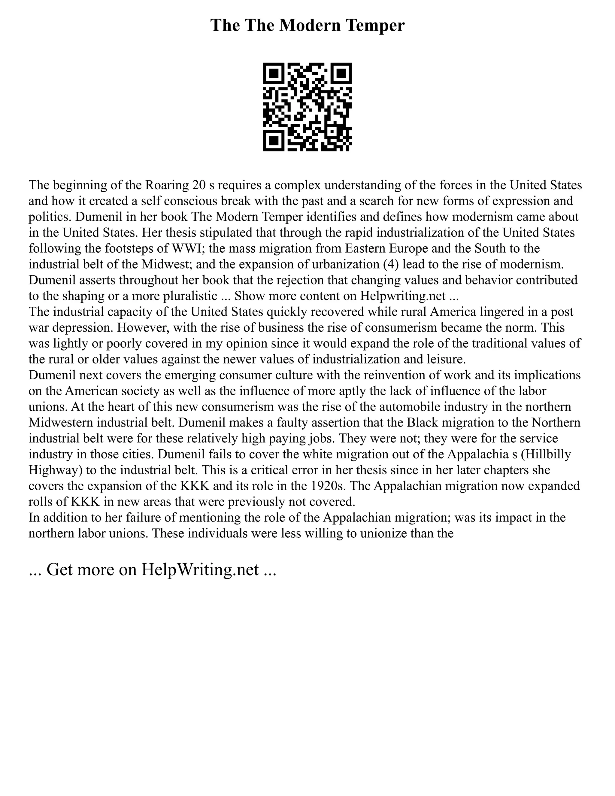 The The Modern Temper
The beginning of the Roaring 20 s requires a complex understanding of the forces in the United States
and how it created a self conscious break with the past and a search for new forms of expression and
politics. Dumenil in her book The Modern Temper identifies and defines how modernism came about
in the United States. Her thesis stipulated that through the rapid industrialization of the United States
following the footsteps of WWI; the mass migration from Eastern Europe and the South to the
industrial belt of the Midwest; and the expansion of urbanization (4) lead to the rise of modernism.
Dumenil asserts throughout her book that the rejection that changing values and behavior contributed
to the shaping or a more pluralistic ... Show more content on Helpwriting.net ...
The industrial capacity of the United States quickly recovered while rural America lingered in a post
war depression. However, with the rise of business the rise of consumerism became the norm. This
was lightly or poorly covered in my opinion since it would expand the role of the traditional values of
the rural or older values against the newer values of industrialization and leisure.
Dumenil next covers the emerging consumer culture with the reinvention of work and its implications
on the American society as well as the influence of more aptly the lack of influence of the labor
unions. At the heart of this new consumerism was the rise of the automobile industry in the northern
Midwestern industrial belt. Dumenil makes a faulty assertion that the Black migration to the Northern
industrial belt were for these relatively high paying jobs. They were not; they were for the service
industry in those cities. Dumenil fails to cover the white migration out of the Appalachia s (Hillbilly
Highway) to the industrial belt. This is a critical error in her thesis since in her later chapters she
covers the expansion of the KKK and its role in the 1920s. The Appalachian migration now expanded
rolls of KKK in new areas that were previously not covered.
In addition to her failure of mentioning the role of the Appalachian migration; was its impact in the
northern labor unions. These individuals were less willing to unionize than the
... Get more on HelpWriting.net ...
 