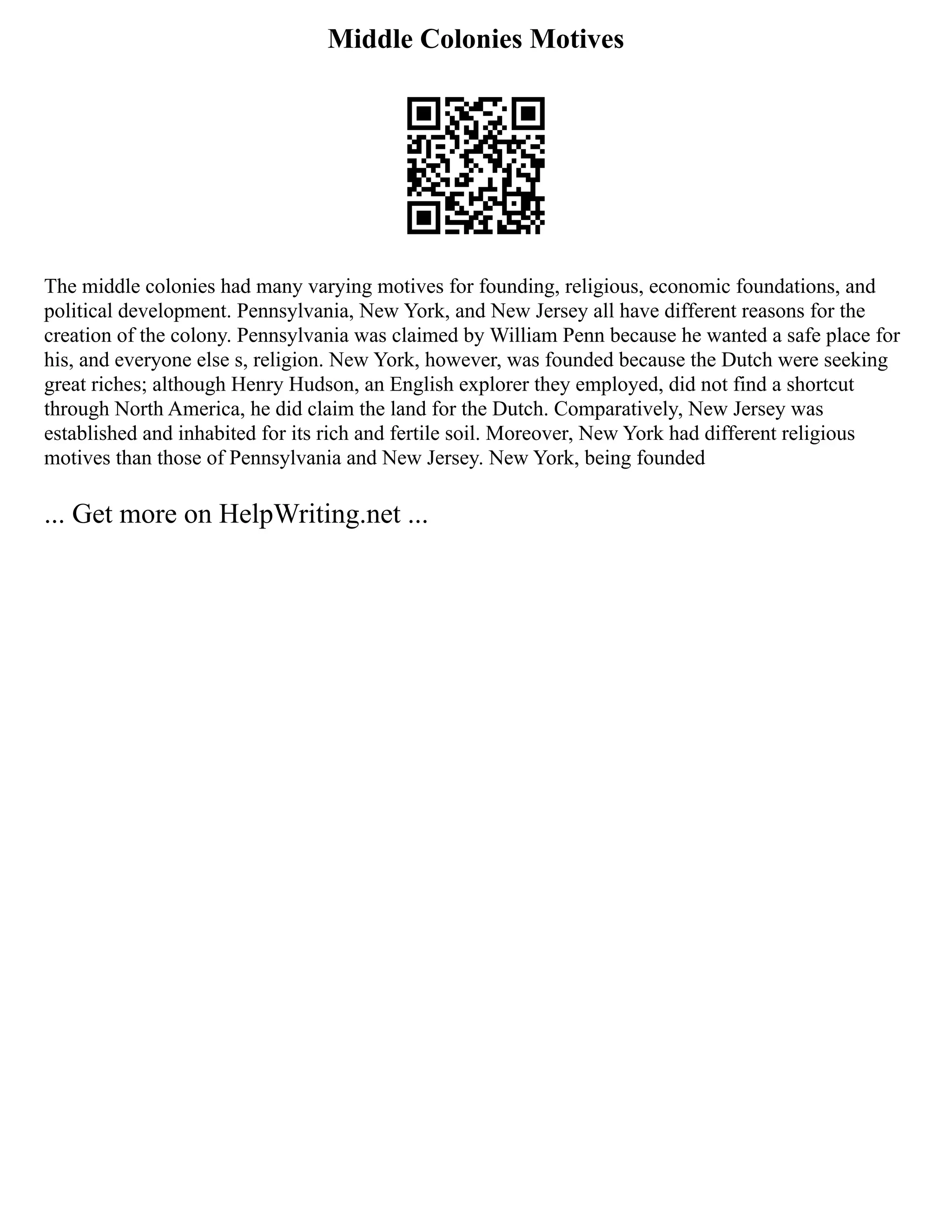 Middle Colonies Motives
The middle colonies had many varying motives for founding, religious, economic foundations, and
political development. Pennsylvania, New York, and New Jersey all have different reasons for the
creation of the colony. Pennsylvania was claimed by William Penn because he wanted a safe place for
his, and everyone else s, religion. New York, however, was founded because the Dutch were seeking
great riches; although Henry Hudson, an English explorer they employed, did not find a shortcut
through North America, he did claim the land for the Dutch. Comparatively, New Jersey was
established and inhabited for its rich and fertile soil. Moreover, New York had different religious
motives than those of Pennsylvania and New Jersey. New York, being founded
... Get more on HelpWriting.net ...
 