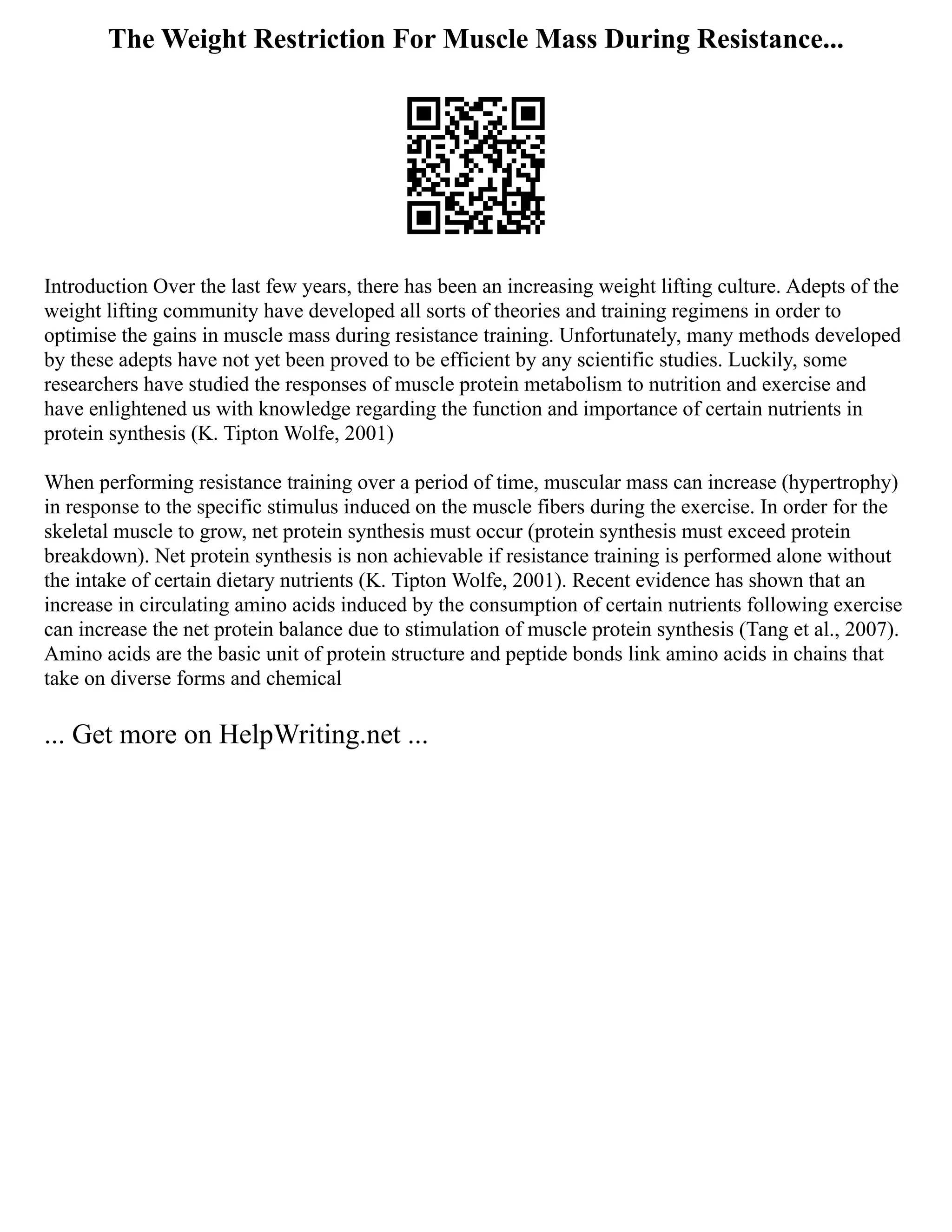 The Weight Restriction For Muscle Mass During Resistance...
Introduction Over the last few years, there has been an increasing weight lifting culture. Adepts of the
weight lifting community have developed all sorts of theories and training regimens in order to
optimise the gains in muscle mass during resistance training. Unfortunately, many methods developed
by these adepts have not yet been proved to be efficient by any scientific studies. Luckily, some
researchers have studied the responses of muscle protein metabolism to nutrition and exercise and
have enlightened us with knowledge regarding the function and importance of certain nutrients in
protein synthesis (K. Tipton Wolfe, 2001)
When performing resistance training over a period of time, muscular mass can increase (hypertrophy)
in response to the specific stimulus induced on the muscle fibers during the exercise. In order for the
skeletal muscle to grow, net protein synthesis must occur (protein synthesis must exceed protein
breakdown). Net protein synthesis is non achievable if resistance training is performed alone without
the intake of certain dietary nutrients (K. Tipton Wolfe, 2001). Recent evidence has shown that an
increase in circulating amino acids induced by the consumption of certain nutrients following exercise
can increase the net protein balance due to stimulation of muscle protein synthesis (Tang et al., 2007).
Amino acids are the basic unit of protein structure and peptide bonds link amino acids in chains that
take on diverse forms and chemical
... Get more on HelpWriting.net ...
 