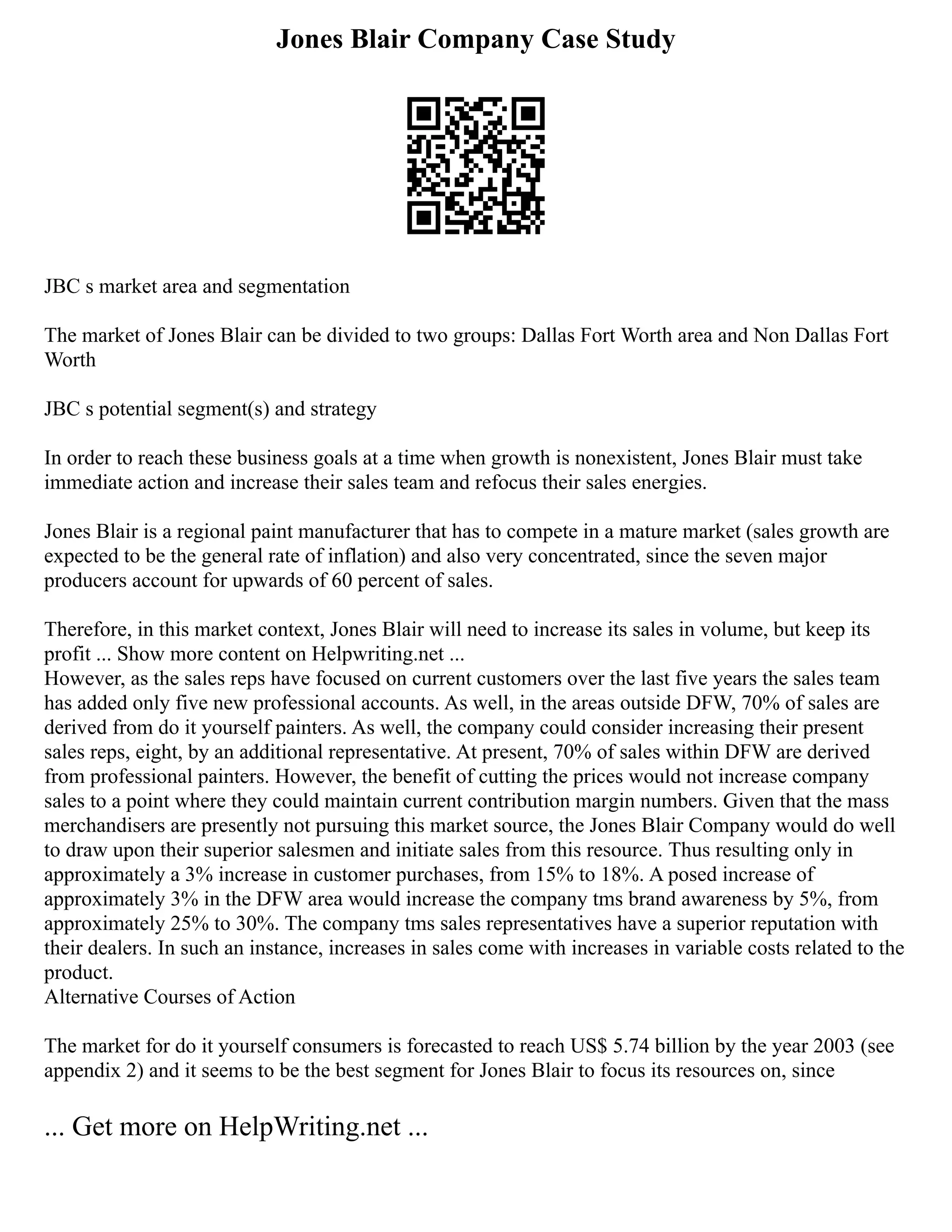 Jones Blair Company Case Study
JBC s market area and segmentation
The market of Jones Blair can be divided to two groups: Dallas Fort Worth area and Non Dallas Fort
Worth
JBC s potential segment(s) and strategy
In order to reach these business goals at a time when growth is nonexistent, Jones Blair must take
immediate action and increase their sales team and refocus their sales energies.
Jones Blair is a regional paint manufacturer that has to compete in a mature market (sales growth are
expected to be the general rate of inflation) and also very concentrated, since the seven major
producers account for upwards of 60 percent of sales.
Therefore, in this market context, Jones Blair will need to increase its sales in volume, but keep its
profit ... Show more content on Helpwriting.net ...
However, as the sales reps have focused on current customers over the last five years the sales team
has added only five new professional accounts. As well, in the areas outside DFW, 70% of sales are
derived from do it yourself painters. As well, the company could consider increasing their present
sales reps, eight, by an additional representative. At present, 70% of sales within DFW are derived
from professional painters. However, the benefit of cutting the prices would not increase company
sales to a point where they could maintain current contribution margin numbers. Given that the mass
merchandisers are presently not pursuing this market source, the Jones Blair Company would do well
to draw upon their superior salesmen and initiate sales from this resource. Thus resulting only in
approximately a 3% increase in customer purchases, from 15% to 18%. A posed increase of
approximately 3% in the DFW area would increase the company tms brand awareness by 5%, from
approximately 25% to 30%. The company tms sales representatives have a superior reputation with
their dealers. In such an instance, increases in sales come with increases in variable costs related to the
product.
Alternative Courses of Action
The market for do it yourself consumers is forecasted to reach US$ 5.74 billion by the year 2003 (see
appendix 2) and it seems to be the best segment for Jones Blair to focus its resources on, since
... Get more on HelpWriting.net ...
 