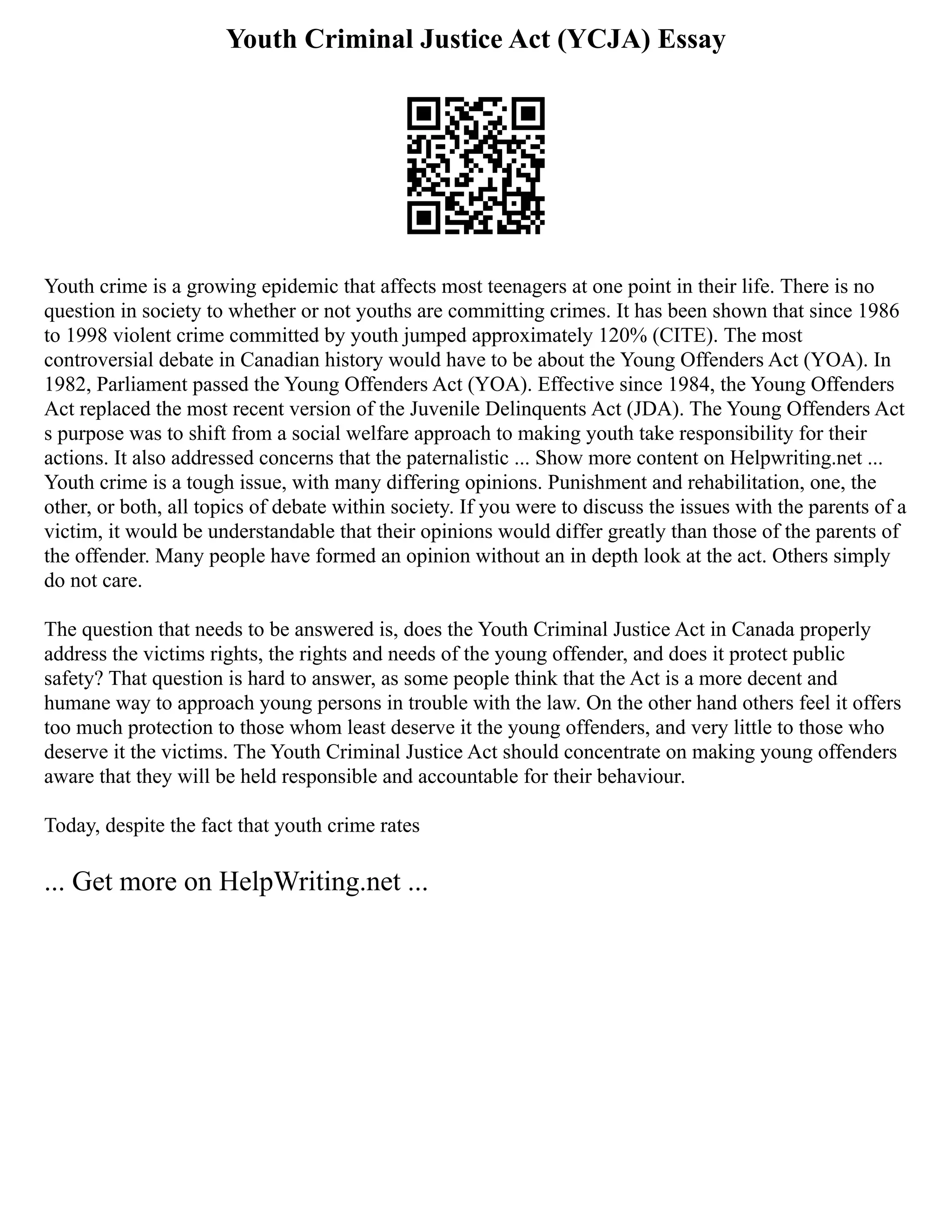 Youth Criminal Justice Act (YCJA) Essay
Youth crime is a growing epidemic that affects most teenagers at one point in their life. There is no
question in society to whether or not youths are committing crimes. It has been shown that since 1986
to 1998 violent crime committed by youth jumped approximately 120% (CITE). The most
controversial debate in Canadian history would have to be about the Young Offenders Act (YOA). In
1982, Parliament passed the Young Offenders Act (YOA). Effective since 1984, the Young Offenders
Act replaced the most recent version of the Juvenile Delinquents Act (JDA). The Young Offenders Act
s purpose was to shift from a social welfare approach to making youth take responsibility for their
actions. It also addressed concerns that the paternalistic ... Show more content on Helpwriting.net ...
Youth crime is a tough issue, with many differing opinions. Punishment and rehabilitation, one, the
other, or both, all topics of debate within society. If you were to discuss the issues with the parents of a
victim, it would be understandable that their opinions would differ greatly than those of the parents of
the offender. Many people have formed an opinion without an in depth look at the act. Others simply
do not care.
The question that needs to be answered is, does the Youth Criminal Justice Act in Canada properly
address the victims rights, the rights and needs of the young offender, and does it protect public
safety? That question is hard to answer, as some people think that the Act is a more decent and
humane way to approach young persons in trouble with the law. On the other hand others feel it offers
too much protection to those whom least deserve it the young offenders, and very little to those who
deserve it the victims. The Youth Criminal Justice Act should concentrate on making young offenders
aware that they will be held responsible and accountable for their behaviour.
Today, despite the fact that youth crime rates
... Get more on HelpWriting.net ...
 