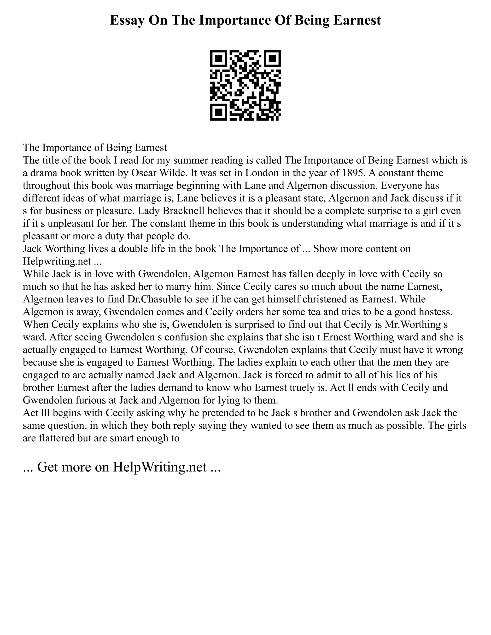 Essay On The Importance Of Being Earnest
The Importance of Being Earnest
The title of the book I read for my summer reading is called The Importance of Being Earnest which is
a drama book written by Oscar Wilde. It was set in London in the year of 1895. A constant theme
throughout this book was marriage beginning with Lane and Algernon discussion. Everyone has
different ideas of what marriage is, Lane believes it is a pleasant state, Algernon and Jack discuss if it
s for business or pleasure. Lady Bracknell believes that it should be a complete surprise to a girl even
if it s unpleasant for her. The constant theme in this book is understanding what marriage is and if it s
pleasant or more a duty that people do.
Jack Worthing lives a double life in the book The Importance of ... Show more content on
Helpwriting.net ...
While Jack is in love with Gwendolen, Algernon Earnest has fallen deeply in love with Cecily so
much so that he has asked her to marry him. Since Cecily cares so much about the name Earnest,
Algernon leaves to find Dr.Chasuble to see if he can get himself christened as Earnest. While
Algernon is away, Gwendolen comes and Cecily orders her some tea and tries to be a good hostess.
When Cecily explains who she is, Gwendolen is surprised to find out that Cecily is Mr.Worthing s
ward. After seeing Gwendolen s confusion she explains that she isn t Ernest Worthing ward and she is
actually engaged to Earnest Worthing. Of course, Gwendolen explains that Cecily must have it wrong
because she is engaged to Earnest Worthing. The ladies explain to each other that the men they are
engaged to are actually named Jack and Algernon. Jack is forced to admit to all of his lies of his
brother Earnest after the ladies demand to know who Earnest truely is. Act ll ends with Cecily and
Gwendolen furious at Jack and Algernon for lying to them.
Act lll begins with Cecily asking why he pretended to be Jack s brother and Gwendolen ask Jack the
same question, in which they both reply saying they wanted to see them as much as possible. The girls
are flattered but are smart enough to
... Get more on HelpWriting.net ...
 