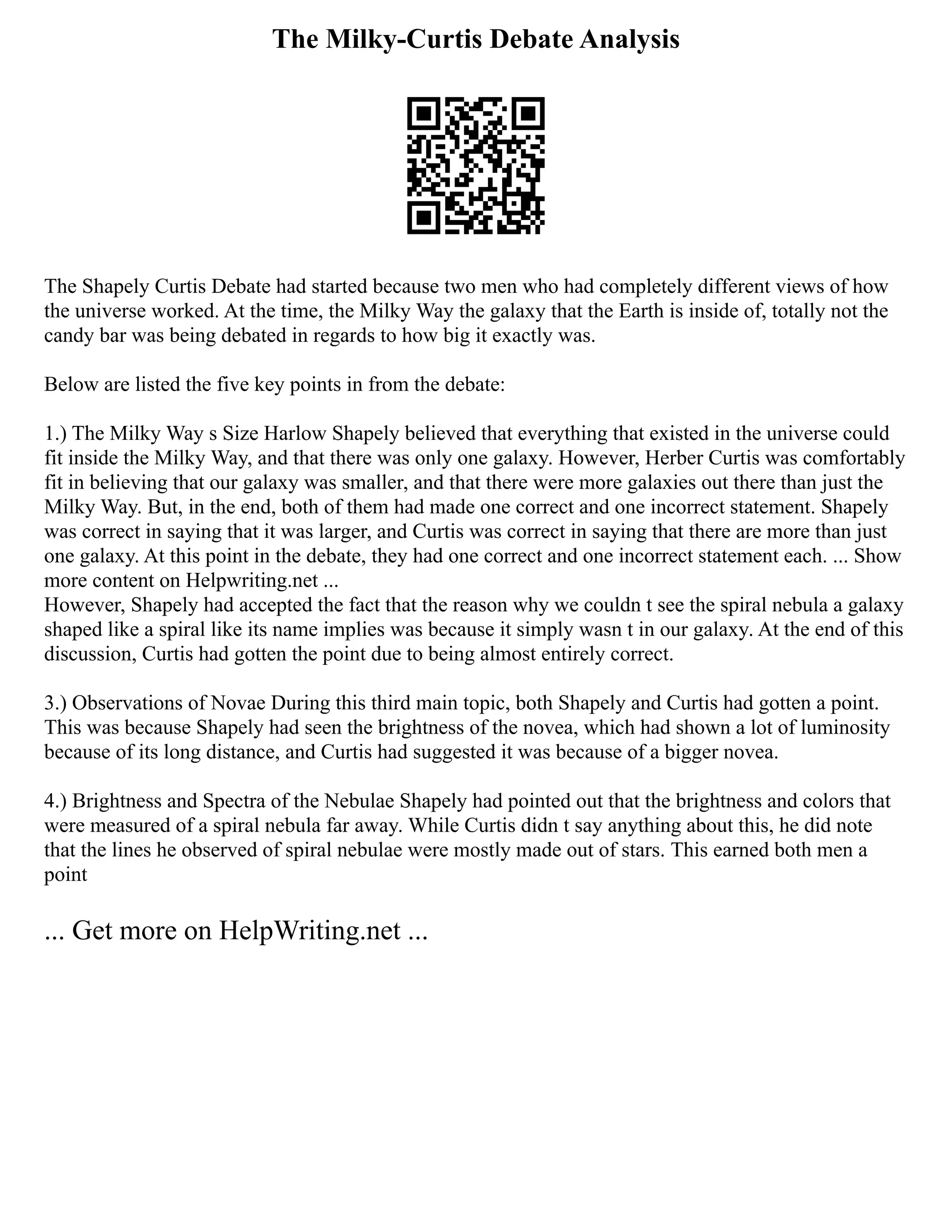 The Milky-Curtis Debate Analysis
The Shapely Curtis Debate had started because two men who had completely different views of how
the universe worked. At the time, the Milky Way the galaxy that the Earth is inside of, totally not the
candy bar was being debated in regards to how big it exactly was.
Below are listed the five key points in from the debate:
1.) The Milky Way s Size Harlow Shapely believed that everything that existed in the universe could
fit inside the Milky Way, and that there was only one galaxy. However, Herber Curtis was comfortably
fit in believing that our galaxy was smaller, and that there were more galaxies out there than just the
Milky Way. But, in the end, both of them had made one correct and one incorrect statement. Shapely
was correct in saying that it was larger, and Curtis was correct in saying that there are more than just
one galaxy. At this point in the debate, they had one correct and one incorrect statement each. ... Show
more content on Helpwriting.net ...
However, Shapely had accepted the fact that the reason why we couldn t see the spiral nebula a galaxy
shaped like a spiral like its name implies was because it simply wasn t in our galaxy. At the end of this
discussion, Curtis had gotten the point due to being almost entirely correct.
3.) Observations of Novae During this third main topic, both Shapely and Curtis had gotten a point.
This was because Shapely had seen the brightness of the novea, which had shown a lot of luminosity
because of its long distance, and Curtis had suggested it was because of a bigger novea.
4.) Brightness and Spectra of the Nebulae Shapely had pointed out that the brightness and colors that
were measured of a spiral nebula far away. While Curtis didn t say anything about this, he did note
that the lines he observed of spiral nebulae were mostly made out of stars. This earned both men a
point
... Get more on HelpWriting.net ...
 