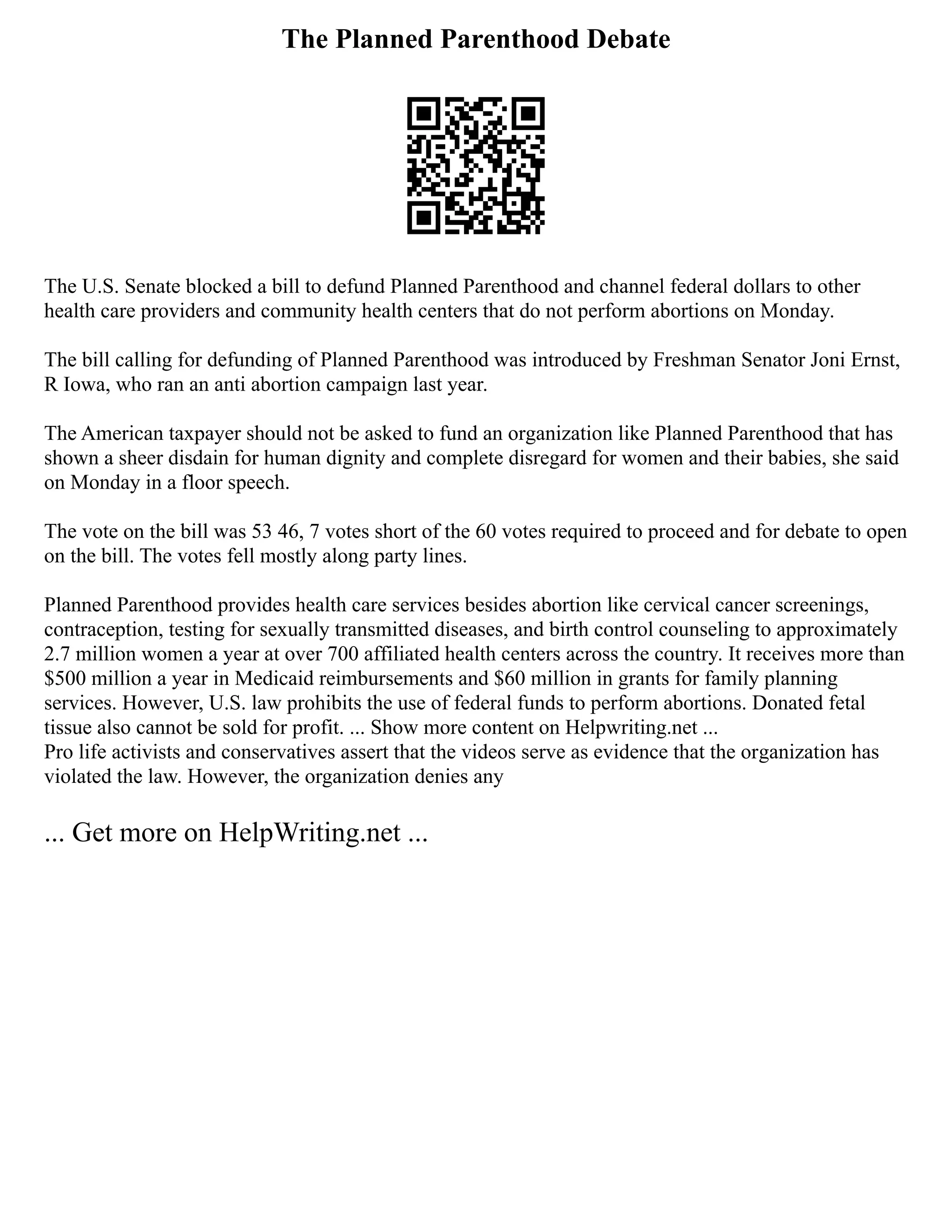 The Planned Parenthood Debate
The U.S. Senate blocked a bill to defund Planned Parenthood and channel federal dollars to other
health care providers and community health centers that do not perform abortions on Monday.
The bill calling for defunding of Planned Parenthood was introduced by Freshman Senator Joni Ernst,
R Iowa, who ran an anti abortion campaign last year.
The American taxpayer should not be asked to fund an organization like Planned Parenthood that has
shown a sheer disdain for human dignity and complete disregard for women and their babies, she said
on Monday in a floor speech.
The vote on the bill was 53 46, 7 votes short of the 60 votes required to proceed and for debate to open
on the bill. The votes fell mostly along party lines.
Planned Parenthood provides health care services besides abortion like cervical cancer screenings,
contraception, testing for sexually transmitted diseases, and birth control counseling to approximately
2.7 million women a year at over 700 affiliated health centers across the country. It receives more than
$500 million a year in Medicaid reimbursements and $60 million in grants for family planning
services. However, U.S. law prohibits the use of federal funds to perform abortions. Donated fetal
tissue also cannot be sold for profit. ... Show more content on Helpwriting.net ...
Pro life activists and conservatives assert that the videos serve as evidence that the organization has
violated the law. However, the organization denies any
... Get more on HelpWriting.net ...
 
