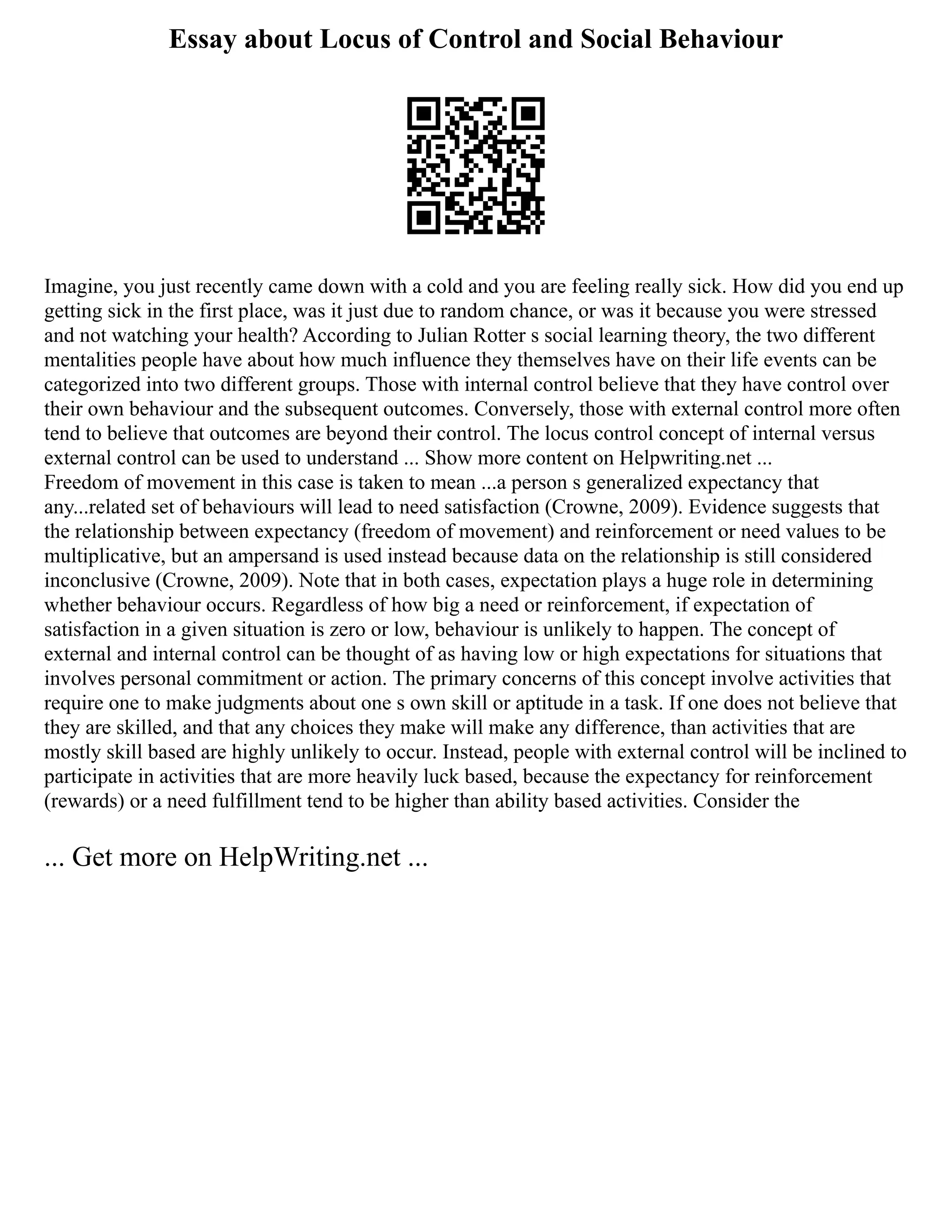 Essay about Locus of Control and Social Behaviour
Imagine, you just recently came down with a cold and you are feeling really sick. How did you end up
getting sick in the first place, was it just due to random chance, or was it because you were stressed
and not watching your health? According to Julian Rotter s social learning theory, the two different
mentalities people have about how much influence they themselves have on their life events can be
categorized into two different groups. Those with internal control believe that they have control over
their own behaviour and the subsequent outcomes. Conversely, those with external control more often
tend to believe that outcomes are beyond their control. The locus control concept of internal versus
external control can be used to understand ... Show more content on Helpwriting.net ...
Freedom of movement in this case is taken to mean ...a person s generalized expectancy that
any...related set of behaviours will lead to need satisfaction (Crowne, 2009). Evidence suggests that
the relationship between expectancy (freedom of movement) and reinforcement or need values to be
multiplicative, but an ampersand is used instead because data on the relationship is still considered
inconclusive (Crowne, 2009). Note that in both cases, expectation plays a huge role in determining
whether behaviour occurs. Regardless of how big a need or reinforcement, if expectation of
satisfaction in a given situation is zero or low, behaviour is unlikely to happen. The concept of
external and internal control can be thought of as having low or high expectations for situations that
involves personal commitment or action. The primary concerns of this concept involve activities that
require one to make judgments about one s own skill or aptitude in a task. If one does not believe that
they are skilled, and that any choices they make will make any difference, than activities that are
mostly skill based are highly unlikely to occur. Instead, people with external control will be inclined to
participate in activities that are more heavily luck based, because the expectancy for reinforcement
(rewards) or a need fulfillment tend to be higher than ability based activities. Consider the
... Get more on HelpWriting.net ...
 