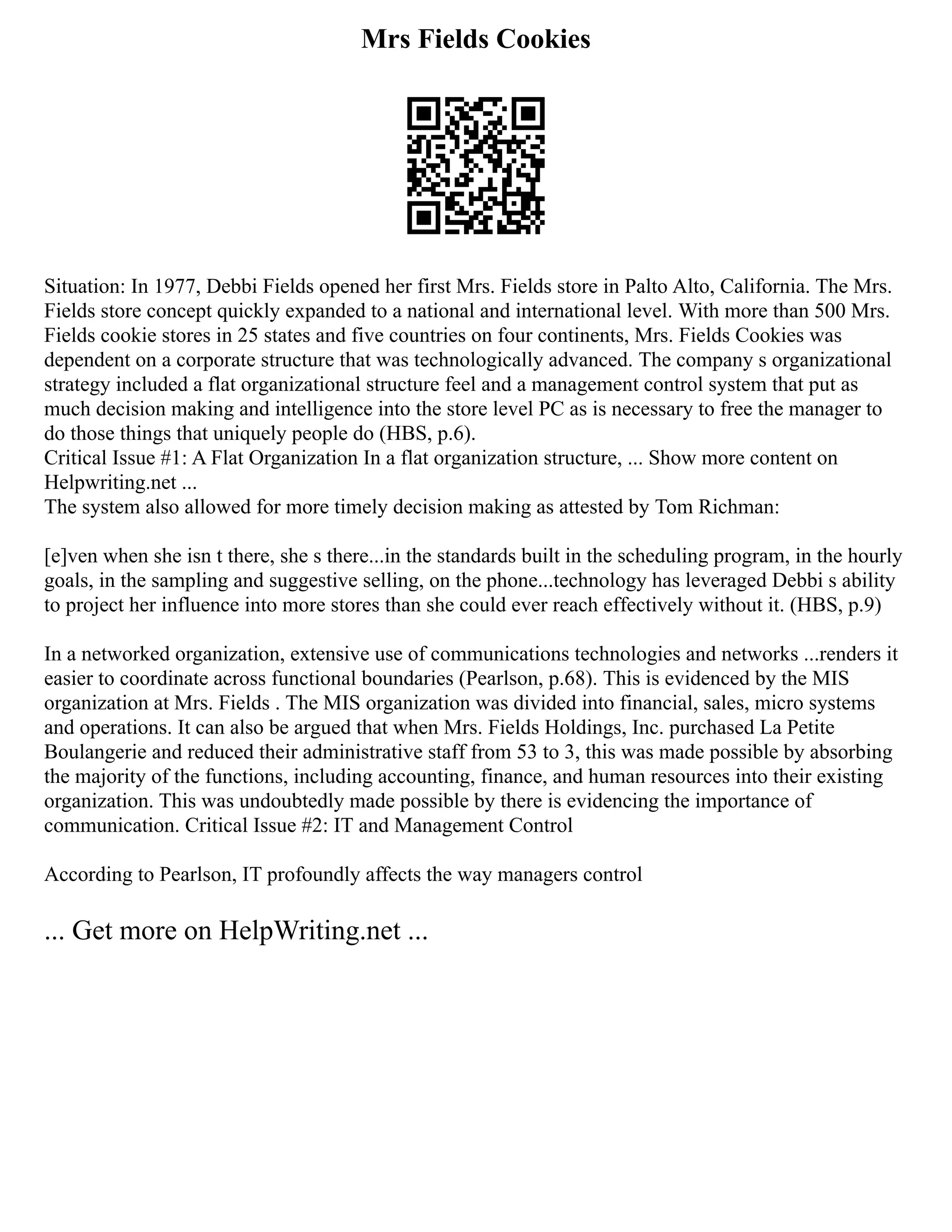 Mrs Fields Cookies
Situation: In 1977, Debbi Fields opened her first Mrs. Fields store in Palto Alto, California. The Mrs.
Fields store concept quickly expanded to a national and international level. With more than 500 Mrs.
Fields cookie stores in 25 states and five countries on four continents, Mrs. Fields Cookies was
dependent on a corporate structure that was technologically advanced. The company s organizational
strategy included a flat organizational structure feel and a management control system that put as
much decision making and intelligence into the store level PC as is necessary to free the manager to
do those things that uniquely people do (HBS, p.6).
Critical Issue #1: A Flat Organization In a flat organization structure, ... Show more content on
Helpwriting.net ...
The system also allowed for more timely decision making as attested by Tom Richman:
[e]ven when she isn t there, she s there...in the standards built in the scheduling program, in the hourly
goals, in the sampling and suggestive selling, on the phone...technology has leveraged Debbi s ability
to project her influence into more stores than she could ever reach effectively without it. (HBS, p.9)
In a networked organization, extensive use of communications technologies and networks ...renders it
easier to coordinate across functional boundaries (Pearlson, p.68). This is evidenced by the MIS
organization at Mrs. Fields . The MIS organization was divided into financial, sales, micro systems
and operations. It can also be argued that when Mrs. Fields Holdings, Inc. purchased La Petite
Boulangerie and reduced their administrative staff from 53 to 3, this was made possible by absorbing
the majority of the functions, including accounting, finance, and human resources into their existing
organization. This was undoubtedly made possible by there is evidencing the importance of
communication. Critical Issue #2: IT and Management Control
According to Pearlson, IT profoundly affects the way managers control
... Get more on HelpWriting.net ...
 