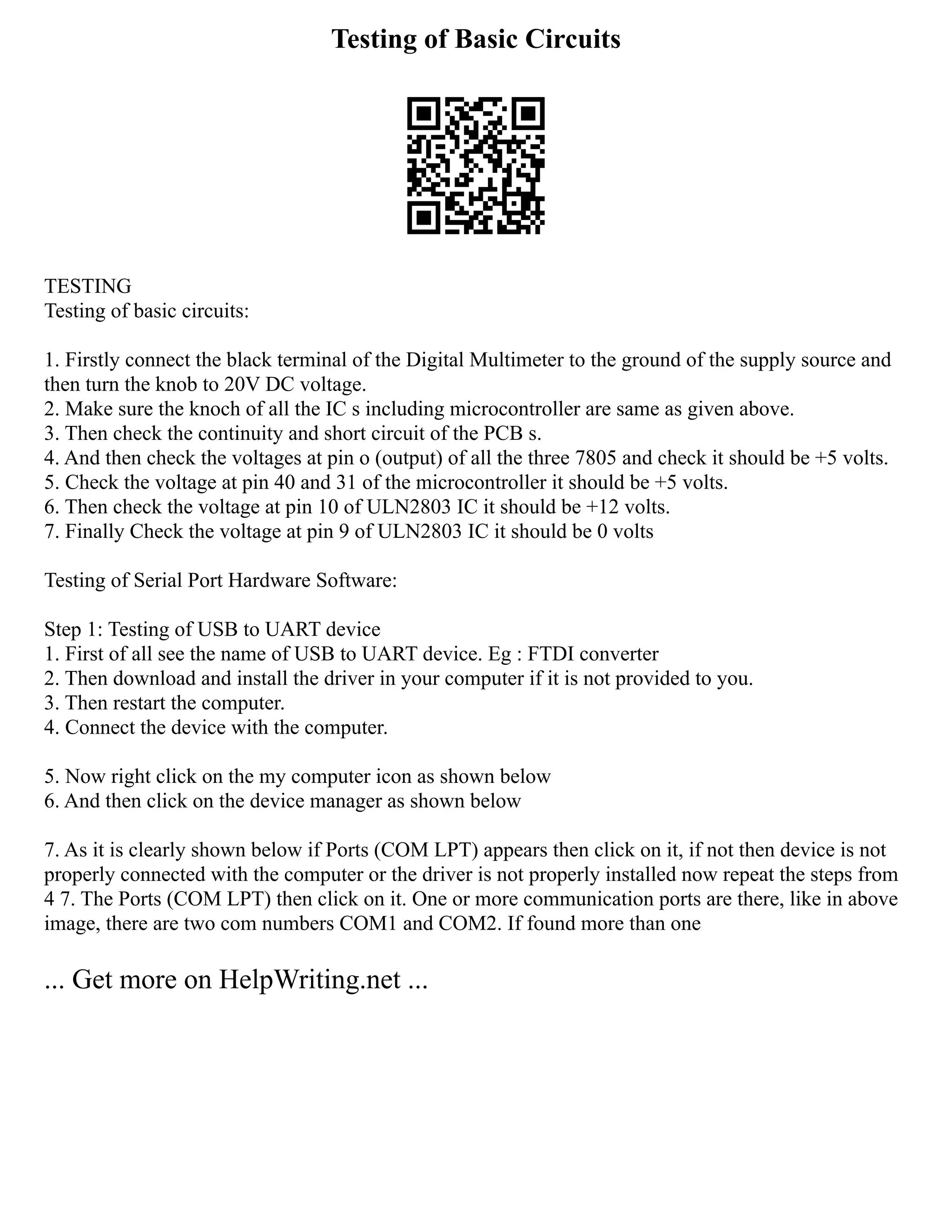 Testing of Basic Circuits
TESTING
Testing of basic circuits:
1. Firstly connect the black terminal of the Digital Multimeter to the ground of the supply source and
then turn the knob to 20V DC voltage.
2. Make sure the knoch of all the IC s including microcontroller are same as given above.
3. Then check the continuity and short circuit of the PCB s.
4. And then check the voltages at pin o (output) of all the three 7805 and check it should be +5 volts.
5. Check the voltage at pin 40 and 31 of the microcontroller it should be +5 volts.
6. Then check the voltage at pin 10 of ULN2803 IC it should be +12 volts.
7. Finally Check the voltage at pin 9 of ULN2803 IC it should be 0 volts
Testing of Serial Port Hardware Software:
Step 1: Testing of USB to UART device
1. First of all see the name of USB to UART device. Eg : FTDI converter
2. Then download and install the driver in your computer if it is not provided to you.
3. Then restart the computer.
4. Connect the device with the computer.
5. Now right click on the my computer icon as shown below
6. And then click on the device manager as shown below
7. As it is clearly shown below if Ports (COM LPT) appears then click on it, if not then device is not
properly connected with the computer or the driver is not properly installed now repeat the steps from
4 7. The Ports (COM LPT) then click on it. One or more communication ports are there, like in above
image, there are two com numbers COM1 and COM2. If found more than one
... Get more on HelpWriting.net ...
 